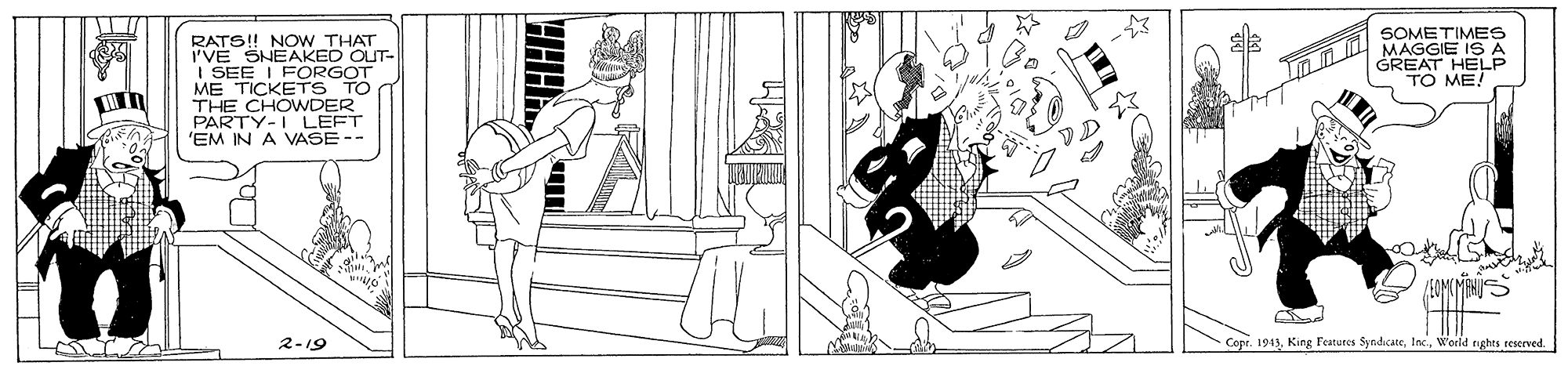 Bathtub OCR: RATS! NOWw THAT I'VE SHEAKED OUT- I SEE I FORGOT ME TICKETS TO THE CHOWDER PARTY-I LEFT 'EM IN A VASE -- SOMETIMES MAGGIE IS A GREAT HELP TO ME! 2-19 Copr. 1943Weeld tights reserved RATS! NOWw THAT I'VE SHEAKED OUT- I SEE I FORGOT ME TICKETS TO THE CHOWDER PARTY-I LEFT 'EM IN A VASE -- SOMETIMES MAGGIE IS A GREAT HELP TO ME! 2-19 Copr. 1943King Features SyndicateWeeld tights reserved