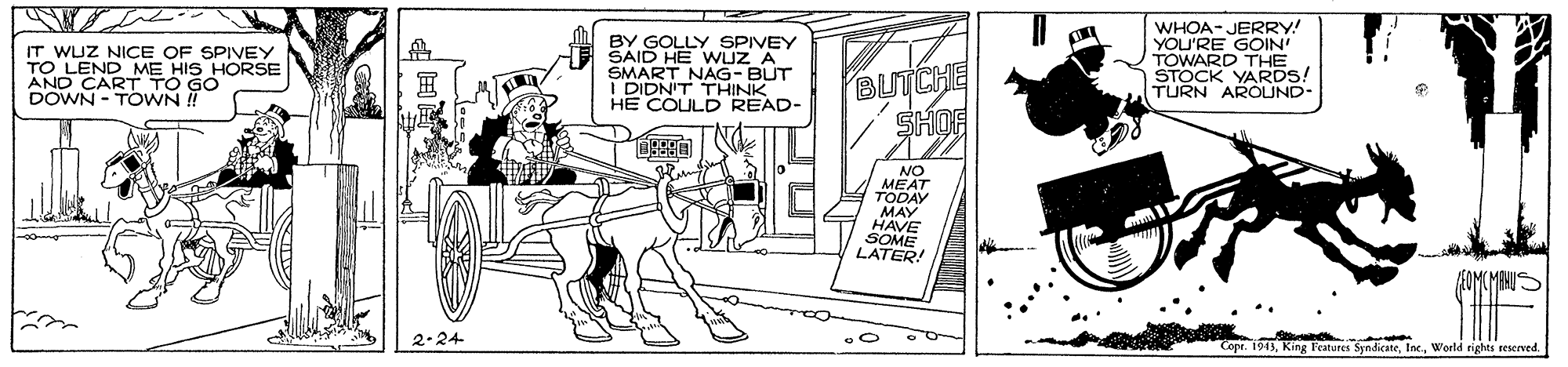 Comics OCR: IT WUZ NICE OF SPIVEY TO LEND ME HIS HORSE AND CART TO GO DOWN - TOWN ! BY GOLLY SPIVEY SAID HE WUZ A SMART NAG- BUT DIDN'T THINK HE COULD READ- BUTCHE SHOF WHOA- JERRY! YOU'RE GOIN TOWARDARDS! TURN AROLUND- NO MEAT TODAY MAY HAVE SOME LATER! 2.24 opt. 1913World rights seserved. IT WUZ NICE OF SPIVEY TO LEND ME HIS HORSE AND CART TO GO DOWN - TOWN ! BY GOLLY SPIVEY SAID HE WUZ A SMART NAG- BUT DIDN'T THINK HE COULD READ- BUTCHE SHOF WHOA- JERRY! YOU'RE GOIN TOWARDARDS! TURN AROLUND- NO MEAT TODAY MAY HAVE SOME LATER! 2.24 opt. 1913Ring Fratores SyndicateWorld rights seserved.