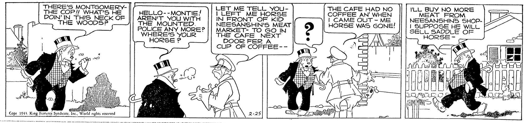 Gesture OCR: THERE'S MONTGOMERY- COP!! WHAT'S HE POIN IN THIS NECK OF THE WOODSP HELLO--MONTIE! AREN'T YOU WITH THE MOUNTED. POLICE ANY MORE? WHERE'SYOUR HORSE ? LET ME TELL YOU- I LEFT ME HORSE IN FRONT OF KID NEESANSHIN'S MEAT MARKET- TO GO IN THE CAFE NEXT DOOR I THE CAFE HAD NO COFFEE AN' WHEN | CAME OUT - ME HORSE WAS GONE! ILL BUY NO MORE MEAT FROM NEESANSHINS SHOP- I SUPPOSE HE WILL SELL SADDLE OF HORSE- CUP OF C AE-- AAVA Copr 1911. King Features SyndicateInc. Weeld rigles seserved THERE'S MONTGOMERY- COP!! WHAT'S HE POIN IN THIS NECK OF THE WOODSP HELLO--MONTIE! AREN'T YOU WITH THE MOUNTED. POLICE ANY MORE? WHERE'SYOUR HORSE ? LET ME TELL YOU- I LEFT ME HORSE IN FRONT OF KID NEESANSHIN'S MEAT MARKET- TO GO IN THE CAFE NEXT DOOR I THE CAFE HAD NO COFFEE AN' WHEN | CAME OUT - ME HORSE WAS GONE! ILL BUY NO MORE MEAT FROM NEESANSHINS SHOP- I SUPPOSE HE WILL SELL SADDLE OF HORSE- CUP OF C AE-- AAVA Copr 1911. King Features SyndicateInc. Weeld rigles seserved