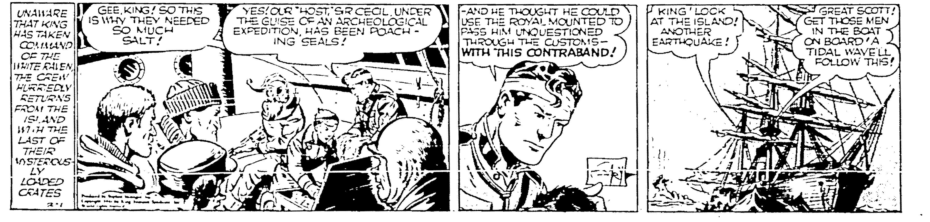 Parallel OCR: GEEKING! SO THIS IS WHY THEY NEEDED SO MUCHd SALT! YES!OR HOST SR CECIL.UNDER THE GUISE CE AN ARCHEOLOGICAL A EXPEDITIONHAS BEEN POACH- ING SEALS! -AND HE THOUGHT HE COULD USE THE ROYAL MOUNTED TO PASS HIM UTNQUESTIONED THROUGH THE CUSTOMS- WITH THIS CONTRABAND! KING'LOCK AT THE ISLANO! ANOTHER EARTHQUAKE ! GREAT SCOTT GET THOSE MEN IN THE BOAT ON BOARD'A TIDAL WAVELL FOLLOW THIS! UNAHARE THAT KING HAS TAKEN COALANO CF THE 11ITE RALEN 7HE CREW FLRREDLY SETURNS FROM THE ISAND 17.H THE LAST OF THEIR NSTERCUS LY LODED CRATES GEEKING! SO THIS IS WHY THEY NEEDED SO MUCHd SALT! YES!OR HOST SR CECIL.UNDER THE GUISE CE AN ARCHEOLOGICAL A EXPEDITIONHAS BEEN POACH- ING SEALS! -AND HE THOUGHT HE COULD USE THE ROYAL MOUNTED TO PASS HIM UTNQUESTIONED THROUGH THE CUSTOMS- WITH THIS CONTRABAND! KING'LOCK AT THE ISLANO! ANOTHER EARTHQUAKE ! GREAT SCOTT GET THOSE MEN IN THE BOAT ON BOARD'A TIDAL WAVELL FOLLOW THIS! UNAHARE THAT KING HAS TAKEN COALANO CF THE 11ITE RALEN 7HE CREW FLRREDLY SETURNS FROM THE ISAND 17.H THE LAST OF THEIR NSTERCUS LY LODED CRATES