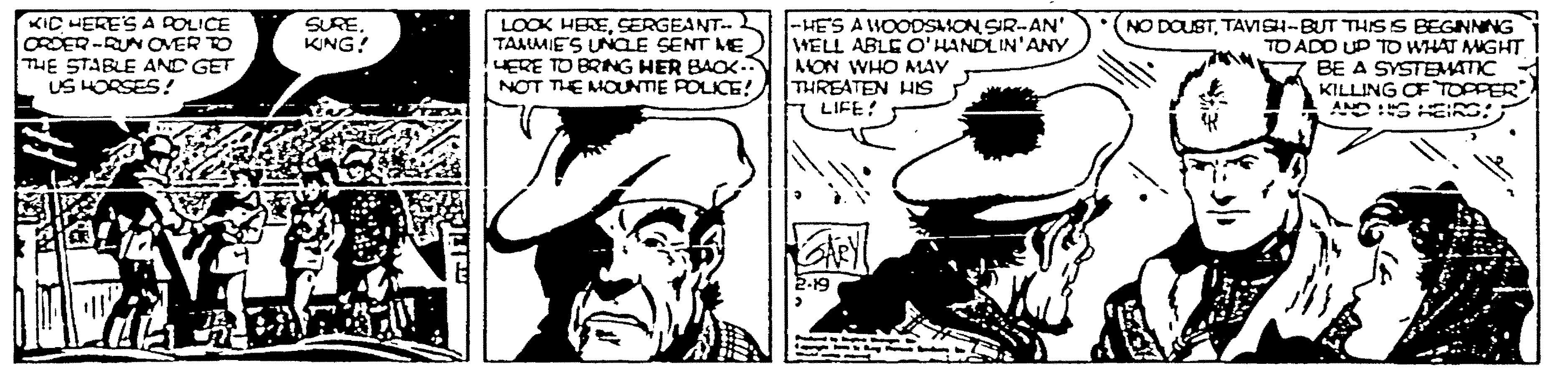 Jaw OCR: KIC HERE'SA POLICE ORDER -RUN OVER TO THE STABLE AND GET US HORSES! LOOK HERESERGEANT. TAMMIES UNCLE SENT ME UERE TO BRING HER BAOK. NOT THE MOUNTIE POLICE! -HE'S AWOODSMON SIR-AN' WELL ABLE O'HANDLIN'ANY AMON WHO MAY THREATEN HS LIFE! (NO DOUSTTAVISH-BUT THSS BEGNNNG TO ADO UP TO WHAT MMGHT BE A SYSTEMATIC KILLING OF TOPPER SUREKING! KIC HERE'SA POLICE ORDER -RUN OVER TO THE STABLE AND GET US HORSES! LOOK HERESERGEANT. TAMMIES UNCLE SENT ME UERE TO BRING HER BAOK. NOT THE MOUNTIE POLICE! -HE'S AWOODSMON SIR-AN' WELL ABLE O'HANDLIN'ANY AMON WHO MAY THREATEN HS LIFE! (NO DOUSTTAVISH-BUT THSS BEGNNNG TO ADO UP TO WHAT MMGHT BE A SYSTEMATIC KILLING OF TOPPER SURE