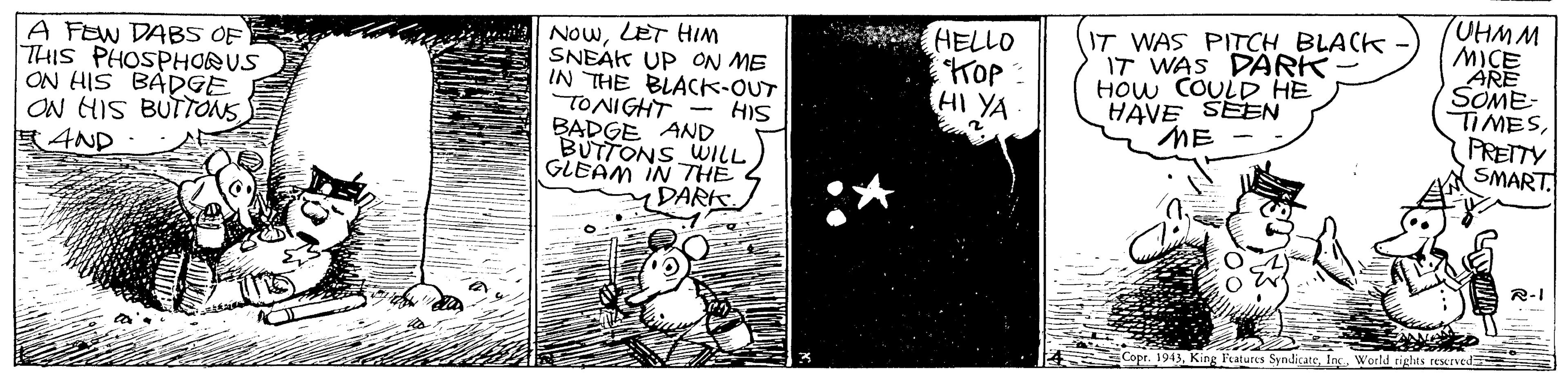 Drawing OCR: NowLET HIm SNEAK UP ON ME IN THE BLACK-OUT TONIGHT - HIS BADGE AND BUTTONS WILL GLEAM IN THE DARK IT WAS PITCH BLACK IT WAS DARK HOw COULD HE HAVE ŠEEN ME TUHMM MICE ARE SOME- TIMESPRETTY (SMART A FEW DABS OF THIS PHOSPHORUS ON HIS BADGE ON HIS BUTTONS ?4ND HELLO Top HI YA R-I .1943In. World cights rewved NowLET HIm SNEAK UP ON ME IN THE BLACK-OUT TONIGHT - HIS BADGE AND BUTTONS WILL GLEAM IN THE DARK IT WAS PITCH BLACK IT WAS DARK HOw COULD HE HAVE ŠEEN ME TUHMM MICE ARE SOME- TIMESPRETTY (SMART A FEW DABS OF THIS PHOSPHORUS ON HIS BADGE ON HIS BUTTONS ? 4ND HELLO Top HI YA R-I .1943King Ftatures SyndicateIn. World cights rewved