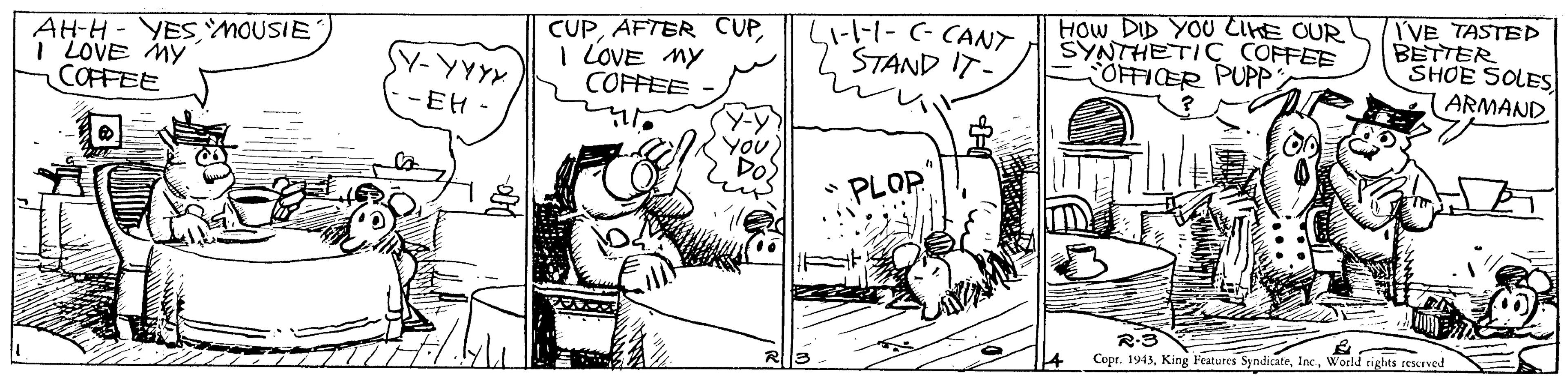 Art OCR: AH-H - YESMOUSIE I LOVE MY COFFEE CUPI LOVE MY COFFEE L1-l-1- (- CANT STAND IT- HOw DID YOU CIHE OUR SYNTHETIC COFFEE OFFICER PUPP I'VE TASTEP BETTER SHOE SOLES ARMAND Y-YYYX - EH - YouDo • PLOP R-3 Copr. 1943World tights reurved 14 AH-H - YESMOUSIE I LOVE MY COFFEE CUPAFTER CUPI LOVE MY COFFEE L1-l-1- (- CANT STAND IT- HOw DID YOU CIHE OUR SYNTHETIC COFFEE OFFICER PUPP I'VE TASTEP BETTER SHOE SOLES ARMAND Y-YYYX - EH - YouDo • PLOP R-3 Copr. 1943King Features SyndicateWorld tights reurved 14