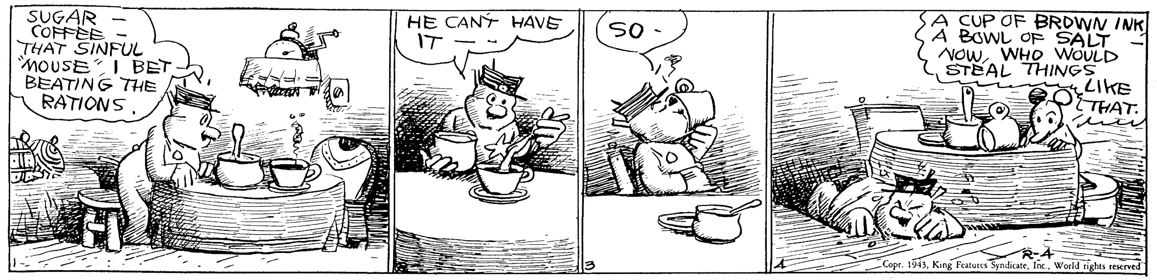 Drawing OCR: A CUP OF BROWN INK A BOWL OF SALT NOWWHO WOULD STEAL THINGS LIKE THAT. HE CANÝ HAVE IT SUGAR COFFEE - THAT SINFUL moUSEI BET BEATING THE RATIONSWorld rights reserved A CUP OF BROWN INK A BOWL OF SALT NOWWHO WOULD STEAL THINGS LIKE THAT. HE CANÝ HAVE IT SUGAR COFFEE - THAT SINFUL moUSEI BET BEATING THE RATIONSCope. 1943King Features SyndicateWorld rights reserved