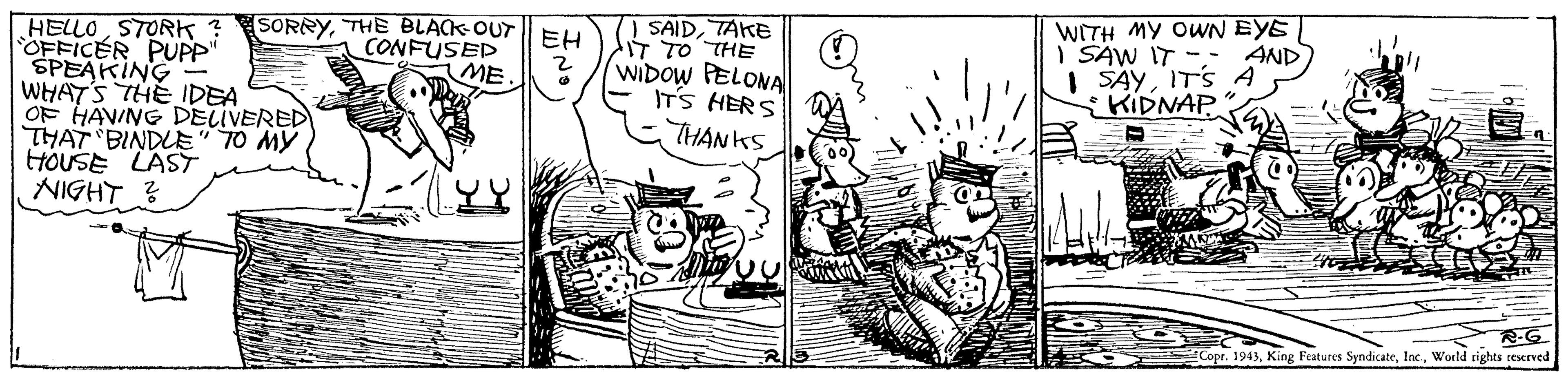 Style OCR: WITH MY OWN EYE AND HELLOSTORK ? OFFICER PUPP" SPEAKING WHATS THE IDEA OF HAVING DELIVERED THAT BINDLE" 70 MY HOUSE LAST NIGHT ? SORRYTHE BLACK OUT EH CONFUSED ME. | SAIDTAKE IT TO THE WIDOW PELONA ITS HERS THANKS I SAW IT -- | SAYITS A {KIDNAP R-G. Copr. 1943World rights teserved WITH MY OWN EYE AND HELLOSTORK ? OFFICER PUPP" SPEAKING WHATS THE IDEA OF HAVING DELIVERED THAT BINDLE" 70 MY HOUSE LAST NIGHT ? SORRYTHE BLACK OUT EH CONFUSED ME. | SAIDTAKE IT TO THE WIDOW PELONA ITS HERS THANKS I SAW IT -- | SAYITS A {KIDNAP R-G. Copr. 1943King Features SyndicateWorld rights teserved