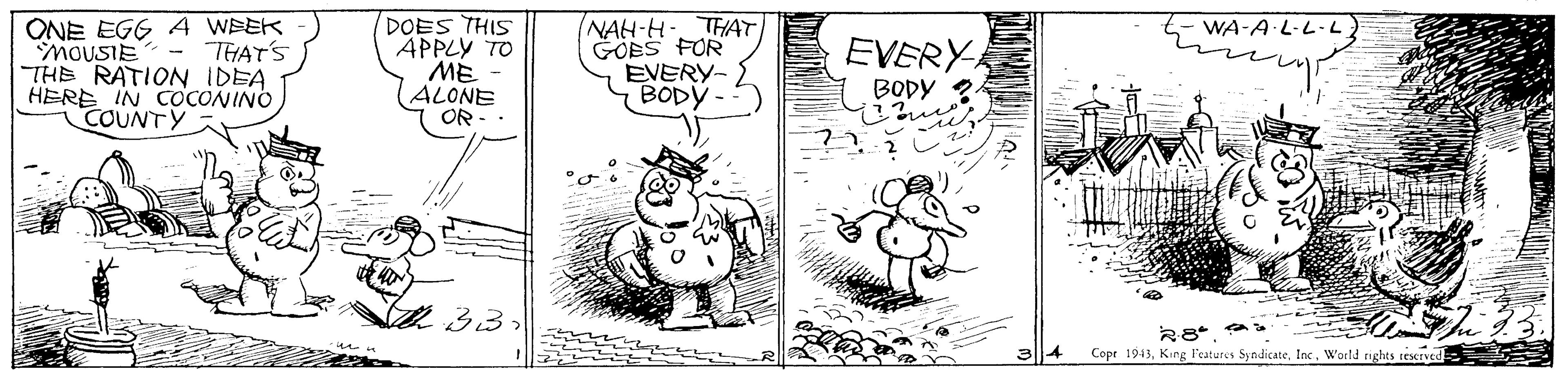 Rectangle OCR: ONE EGG A WEEK MOUSIE - THAT'S THE RATION IDEA HERE IN COCONINO COUNTY DOES THIS APPLY TO ME (ALONE OR - NAH-H-. THAT GOES FOR EVERY- BODY - WA-A L-L·L EVERY BODY ? 33 Cope 1943World nghts cexrved ONE EGG A WEEK MOUSIE - THAT'S THE RATION IDEA HERE IN COCONINO COUNTY DOES THIS APPLY TO ME (ALONE OR - NAH-H-. THAT GOES FOR EVERY- BODY - WA-A L-L·L EVERY BODY ? 33 Cope 1943King l'catures SyndicateWorld nghts cexrved