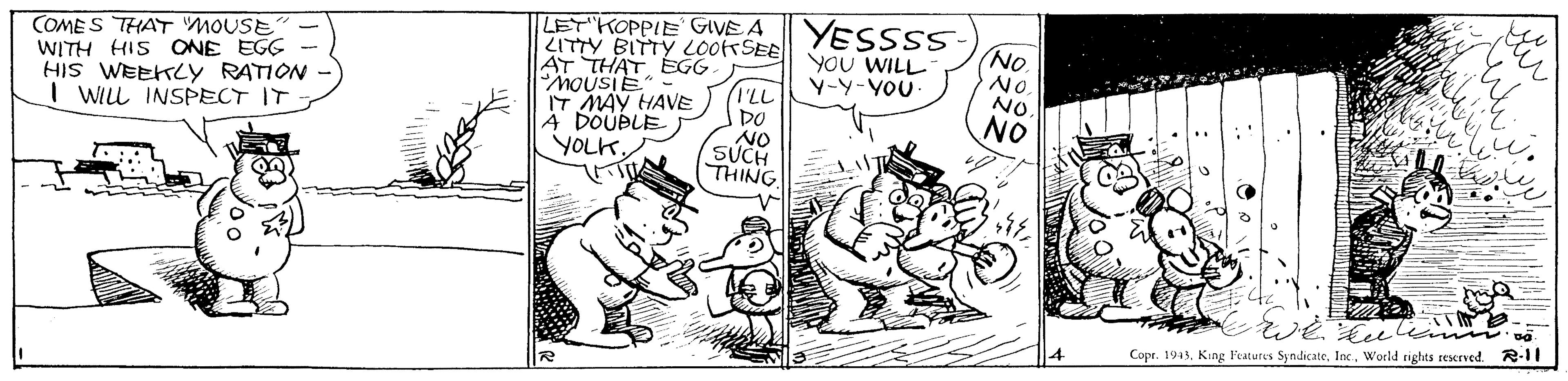Line OCR: YESSSS COMES THAT MOUSE WITH HIS ONE EGG HIS WEEKLY RATION I WILL INSPECT IT LET KOPPIE GIVE A ZITTY BITTY LOo SEE AT THAT EGG MOUSIE IT MAY HAVE 4 DOUBLE YOLK NO. NO NO NO YOU WILL Y-Y-YOU ILL DO NO SUCH THING Cope. 1943. King Features SyndicateWorld rights reserved. R-11 ??? YESSSS COMES THAT MOUSE WITH HIS ONE EGG HIS WEEKLY RATION I WILL INSPECT IT LET KOPPIE GIVE A ZITTY BITTY LOo SEE AT THAT EGG MOUSIE IT MAY HAVE 4 DOUBLE YOLK NO. NO NO NO YOU WILL Y-Y-YOU ILL DO NO SUCH THING Cope. 1943. King Features SyndicateWorld rights reserved. R-11 ?? ?