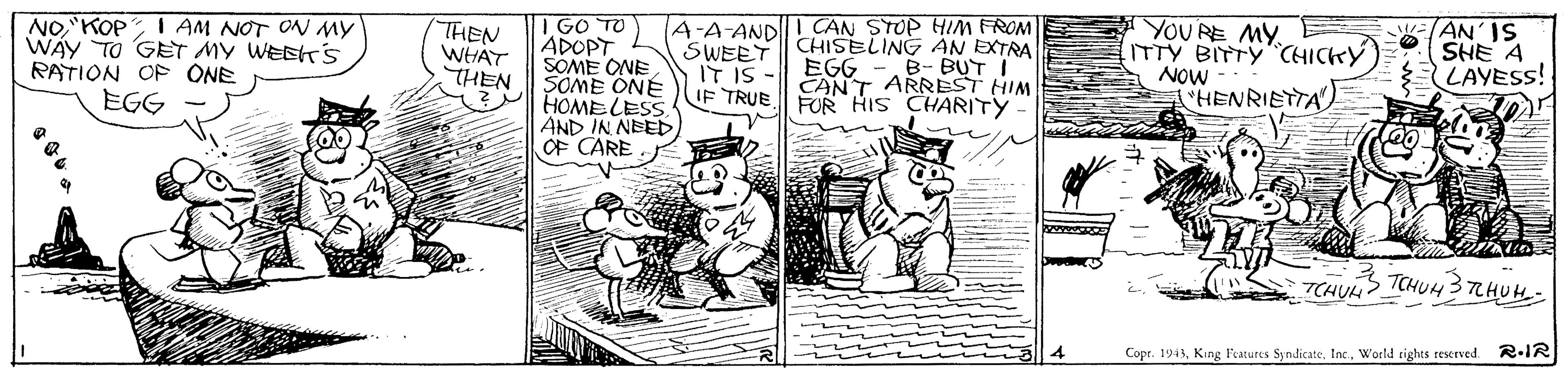 Line art OCR: NOKOP WAY TO GET MY WEEK's RATION OP ONE EGG I GO TO ADOPT SOME ONE SOME ONE HOMELESS. AND IN NEED OF CARE CAN STOP HIM FROM CHISELING AN EXTRA EGG CANT ARREST HIM I AM NOT ON MY THEN WHAT THEN A-A-AND SWEET IT IS YOU RE MY E ITTY BITTY CHICKY NOW HENRIETTA WANIS SHE A LAYESS! B- BUT I IF TRUE FOR HIS CHARITY wwww 7CHUHCHUH3 LHUH- Copr. 193World rights reserved. R.IR NOKOP WAY TO GET MY WEEK's RATION OP ONE EGG I GO TO ADOPT SOME ONE SOME ONE HOMELESS. AND IN NEED OF CARE CAN STOP HIM FROM CHISELING AN EXTRA EGG CANT ARREST HIM I AM NOT ON MY THEN WHAT THEN A-A-AND SWEET IT IS YOU RE MY E ITTY BITTY CHICKY NOW HENRIETTA WANIS SHE A LAYESS! B- BUT I IF TRUE FOR HIS CHARITY wwww 7CHUHCHUH3 LHUH- Copr. 193King Features SyndicateWorld rights reserved. R.IR