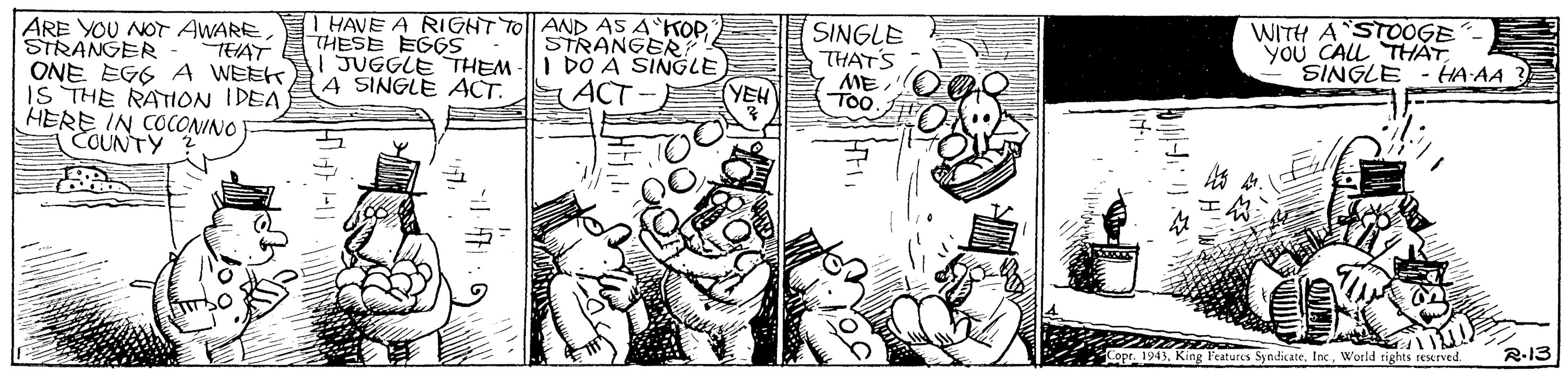 Comic book OCR: SINGLE THATS ME T00 WITH A STOOGE you CALL THAT HA AA HAVE A RIGHT TOl| AND AS A'KOP ARE YOU NOT AWARE STRANGER ONE EGG A WEEK IS THE RATION IDEA HERE IN COCONINO COUNTY THESE EGGS JUGGLE THEM A SINGLE ACT. STRANGER I DÓ A SINGLE ACT TEAT SINGLE YEH R-13 Copr 1943World rights seeved. SINGLE THATS ME T00 WITH A STOOGE you CALL THAT HA AA HAVE A RIGHT TOl| AND AS A'KOP ARE YOU NOT AWARE STRANGER ONE EGG A WEEK IS THE RATION IDEA HERE IN COCONINO COUNTY THESE EGGS JUGGLE THEM A SINGLE ACT. STRANGER I DÓ A SINGLE ACT TEAT SINGLE YEH R-13 Copr 1943King Features SyndicateWorld rights seeved.