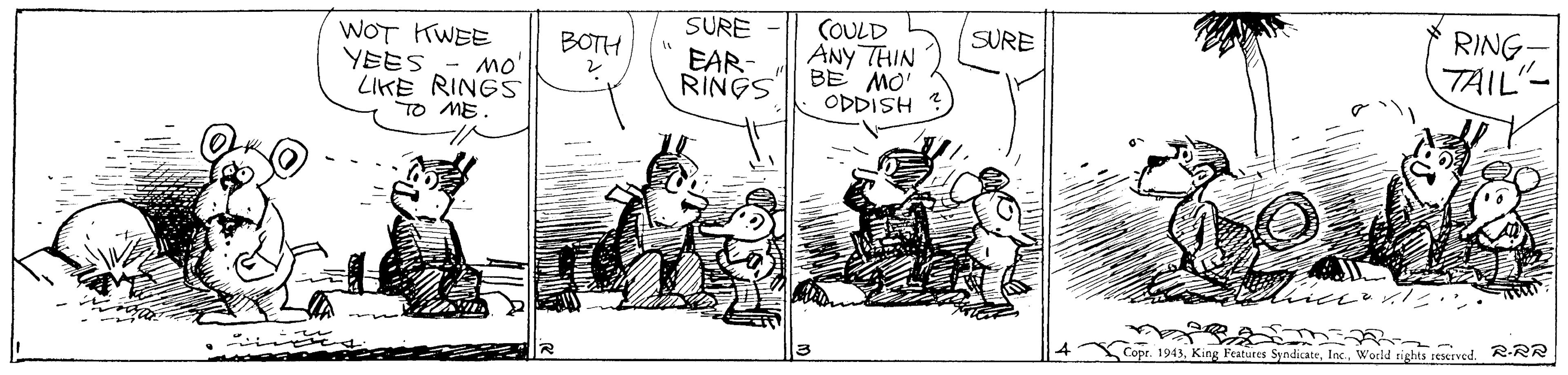 Rectangle OCR: SURE EAR- RINGS COULD ANy THIN BE MO' ODDISH RING TAIL SURE WOT KWEE YEES BOTH mo' LIKE RINGS TO ME. Cope. 1943Inc. World tights reserved. R-RR ? SURE EAR- RINGS COULD ANy THIN BE MO' ODDISH RING TAIL SURE WOT KWEE YEES BOTH mo' LIKE RINGS TO ME. Cope. 1943King Features SyodicateInc. World tights reserved. R-RR ?