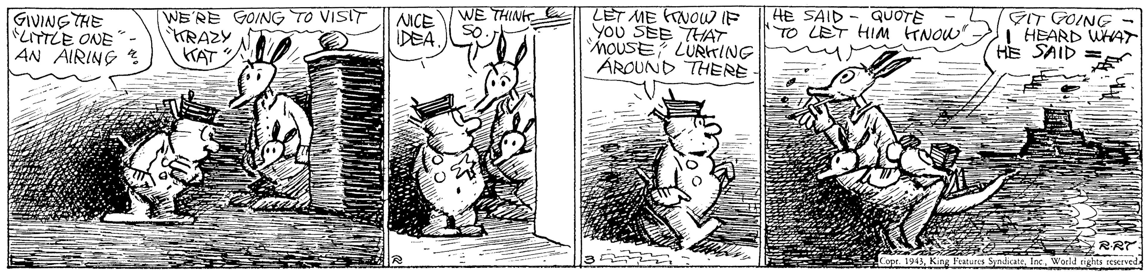 Drawing OCR: LET ME KrNOW IF You SEE THAT MOUSE? LURrING AROUND THERE GIVING THE LITTLE ONE WE'RE GOING TO VISIT KRAZY KAT NICE DEA WE THINK e So HE SAID- QUOTE TO LET HIM TNOW" GIT GOING - I HEARD WHAT HE SAID AN AIRING RR7: Copr. 1943World rights reserved LET ME KrNOW IF You SEE THAT MOUSE? LURrING AROUND THERE GIVING THE LITTLE ONE WE'RE GOING TO VISIT KRAZY KAT NICE DEA WE THINK e So HE SAID- QUOTE TO LET HIM TNOW" GIT GOING - I HEARD WHAT HE SAID AN AIRING RR7: Copr. 1943King Features SyndicateWorld rights reserved