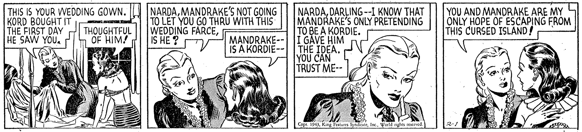 Comics OCR: THIS IS YOUR WEDDING GOWN. KORD BOUGHT IT THE FIRST DAY HE SAW YOU. NARDAMANDRAKE'S NOT GOING TO LET YOU GO THRU WITH THIS WEDDING FARCEIS HE ? NARDADARLING --I KNOW THAT MANDRAKE'S ONLY PRETENDING TO BE A KORDIE. YOU AND MANDRAKE ARE MY ONLY HOPE OF EÉSCAPING FROM THIS CURSED ISLAND! THOUGHTFUL OF HIM! MANDRAKE-- |I GAVE HIM IS A KORDIE-- | THE IDEA. YOU CAN TRUST ME-- Copr. 1943World tights reerved. 2-/ THIS IS YOUR WEDDING GOWN. KORD BOUGHT IT THE FIRST DAY HE SAW YOU. NARDAMANDRAKE'S NOT GOING TO LET YOU GO THRU WITH THIS WEDDING FARCEIS HE ? NARDADARLING --I KNOW THAT MANDRAKE'S ONLY PRETENDING TO BE A KORDIE. YOU AND MANDRAKE ARE MY ONLY HOPE OF EÉSCAPING FROM THIS CURSED ISLAND! THOUGHTFUL OF HIM! MANDRAKE-- |I GAVE HIM IS A KORDIE-- | THE IDEA. YOU CAN TRUST ME-- Copr. 1943King Features SyndicateWorld tights reerved. 2-/
