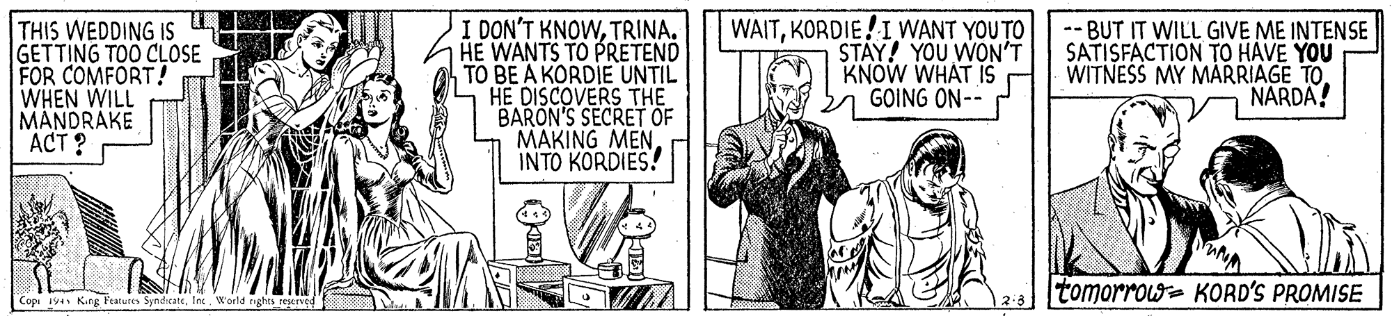 Parallel OCR: THIS WEDDING IS GETTING TOO CLOSE FOR COMFORT! WHEN WILL MANDRAKE ACT ? I DON'T KNOWTRINA. HE WANTS TO PRETEND TO BE A KORDIE UNTIL HE DISCOVERS THE BARON'S SECRET OF MAKING MEN INTO KORDIES! WAITKORDIE!IWANT YOU TO STAY! YOU WON'T KNOW WHAT IS GOING ON-- -- BUT IT WILL GIVE ME INTENSE SATISFACTION TO HAVE YOU WITNESS MY MAARRIAGE TO. NARDA! tomorrow= KORD'S PROMISE Copi 19a Kung Featutes SyndicateInc. Woeld rights rescrved THIS WEDDING IS GETTING TOO CLOSE FOR COMFORT! WHEN WILL MANDRAKE ACT ? I DON'T KNOWTRINA. HE WANTS TO PRETEND TO BE A KORDIE UNTIL HE DISCOVERS THE BARON'S SECRET OF MAKING MEN INTO KORDIES! WAITKORDIE!IWANT YOU TO STAY! YOU WON'T KNOW WHAT IS GOING ON-- -- BUT IT WILL GIVE ME INTENSE SATISFACTION TO HAVE YOU WITNESS MY MAARRIAGE TO. NARDA! tomorrow= KORD'S PROMISE Copi 19a Kung Featutes SyndicateInc. Woeld rights rescrved