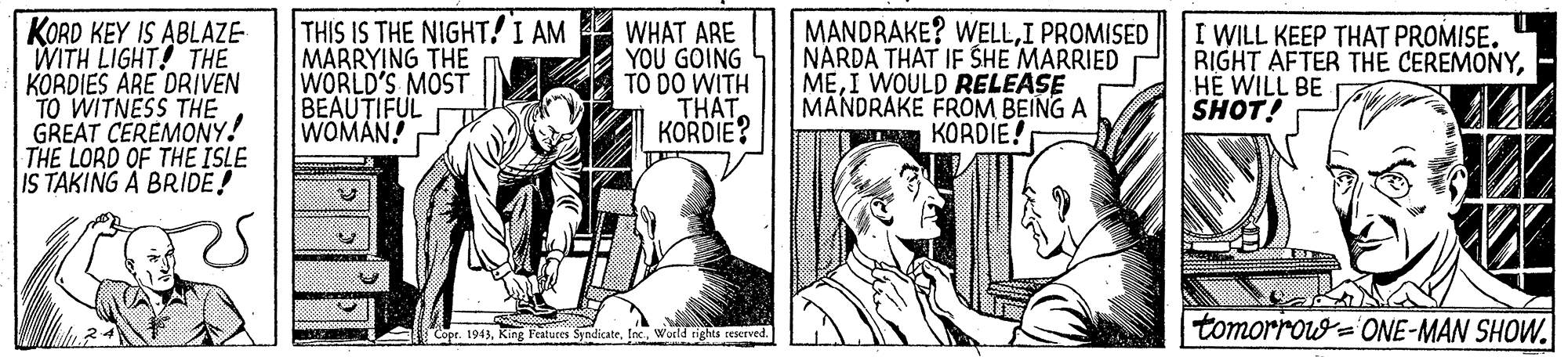 Fictional character OCR: KORD KEY IS ABLAZE- WITH LIGHT! THE KORDIES ARE DRIVEN TO WITNESS THE GREAT CEREMONY! THE LORD OF THE ISLE IS TAKING A BRIDE! THIS IS THE NIGHT! I AM MARRYING THE WORLD'S MOST BEAUTIFUL WOMAN! WHAT ARE YOU GOING TO DO WITH THATKORDIE? MANDRAKE? WELLI PROMISED NARDA THAT IF SHE MARRIED MEI WOULD RELEASE MANDRAKE FROM BEING A KORDIE! I WILL KEEP THAT PROMISE. RIGHT AFTER THE CEREMONYHE WILL BE SHOT! tomorro= ONE-MAN SHOW. |Copr. 1943Woild rigghts rerved. KORD KEY IS ABLAZE- WITH LIGHT! THE KORDIES ARE DRIVEN TO WITNESS THE GREAT CEREMONY! THE LORD OF THE ISLE IS TAKING A BRIDE! THIS IS THE NIGHT! I AM MARRYING THE WORLD'S MOST BEAUTIFUL WOMAN! WHAT ARE YOU GOING TO DO WITH THATKORDIE? MANDRAKE? WELLI PROMISED NARDA THAT IF SHE MARRIED MEI WOULD RELEASE MANDRAKE FROM BEING A KORDIE! I WILL KEEP THAT PROMISE. RIGHT AFTER THE CEREMONYHE WILL BE SHOT! tomorro= ONE-MAN SHOW. |Copr. 1943King Featuces SyndicateWoild rigghts rerved.