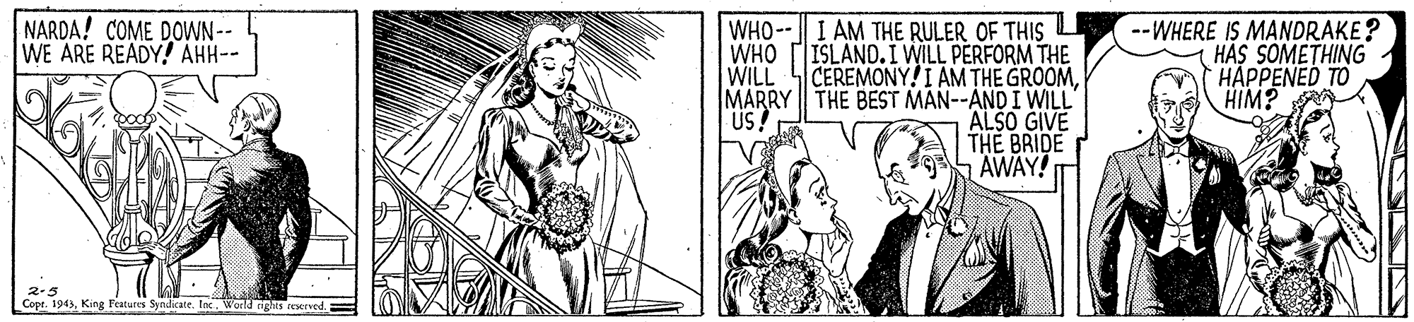 Style OCR: NARDA! COME DOWN-- WE ARE READY! AHH-- WHO--I AM THE RULER OF THIS O WHO ISLAND. I WILL PERFORM THE WILL CEREMONY!I AM THE GROOMMARRY THE BEST MAN--AND I WILL ALSO GIVE THE BRIDE AWAY! --WHERE IS MANDRAKE? HAS SOMETHING HAPPENED TO HIM? US 2-5 Copr. 1943King Features Syndicate. loc World nghts reserved. NARDA! COME DOWN-- WE ARE READY! AHH-- WHO--I AM THE RULER OF THIS O WHO ISLAND. I WILL PERFORM THE WILL CEREMONY!I AM THE GROOMMARRY THE BEST MAN--AND I WILL ALSO GIVE THE BRIDE AWAY! --WHERE IS MANDRAKE? HAS SOMETHING HAPPENED TO HIM? US 2-5 Copr. 1943King Features Syndicate. loc World nghts reserved.