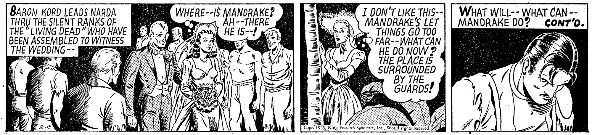 Gesture OCR: BARON KORD LEADS NARDA THRU THE SILENT RANKS OF THE LIVING DEAD"WHO HAVE BEEN ASSEMBLED TO WITNESS THE WEDDING-- WHERE--IS MANDRAKE? ÄH--THERE HE IS--! I DON'T LIKE THIS-- MANORAKE'S LET THINGS GO TOO FAR--WHAT CAN HE DO NOW ? THE PLACE IS SURROUNDED BY ?HE GUARDS! WHAT WILL--WHAT CAN -- MANDRAKE DO? CONT'D. Copr. 1943World rights reserved BARON KORD LEADS NARDA THRU THE SILENT RANKS OF THE LIVING DEAD"WHO HAVE BEEN ASSEMBLED TO WITNESS THE WEDDING-- WHERE--IS MANDRAKE? ÄH--THERE HE IS--! I DON'T LIKE THIS-- MANORAKE'S LET THINGS GO TOO FAR--WHAT CAN HE DO NOW ? THE PLACE IS SURROUNDED BY ?HE GUARDS! WHAT WILL--WHAT CAN -- MANDRAKE DO? CONT'D. Copr. 1943King Featuies SyedicateWorld rights reserved