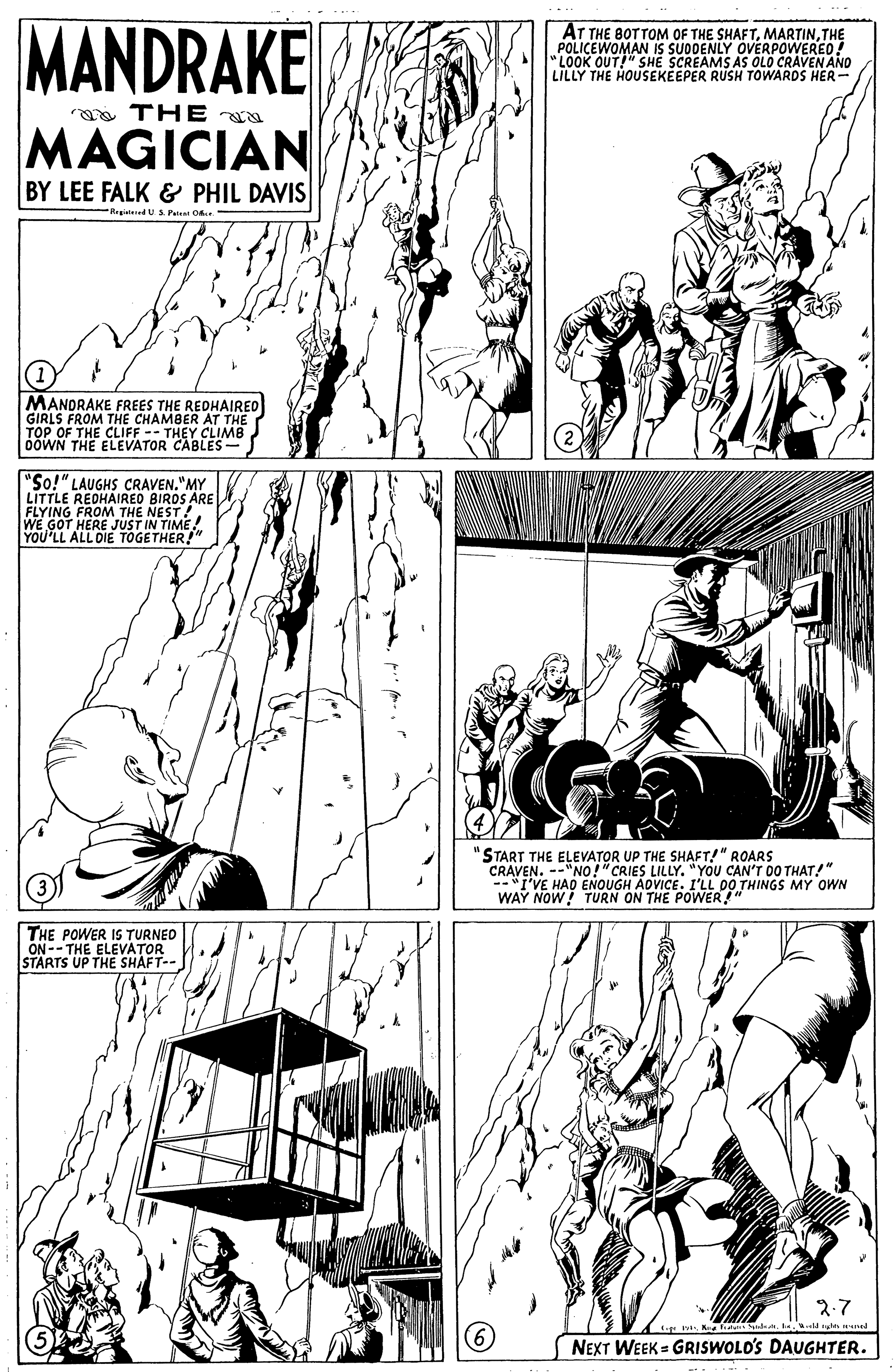 Monochrome OCR: MANDRAKE AT THE BOTTOM OF THE SHAFTTHE POLICEWOMAN IS SUODENLY OVERPOWEREO! "LOOK OUT!" SHE SCREAMS AS OLO CRAVEN AND LILLY THE HOUSEKEEPER RUSH TOWARDS HER- a TH E N MAGICIAN BY LEE FALK & PHIL DAVIS RegitdUS Pateat O MANORAKE FREES THE REDHAIREO GIRLS FROM THE CHAMBER AT THE TOP OF THE CLIFF -- THEY CLIMB bÖWN THE ELEVATOR CABLES- "So!" LAUGHS CRAVEN."MY LITTLE REDHAIRED BIROS ARE FLYING FROM THE NEST! WE GOT HERE JUST IN TIME YOU'LL ALL DIE "START THE ELEVATOR UP THE SHAFT!" ROARS CRAVEN. --"NO!" CRIES LILLY. "YOU CAN'T DO THAT!" --"I'VE HAD ENOUGH ADVICE. I'LL 00 THINGS MY OWN WAY NOW! TURN ON THE POWER!" THE POWER IS TURNED ON-- THE ELEVATOR STARTS UP THE SHAFT-- 3.7 K la. e ne (6) NEXT WEEK = GRISWOLO'S DAUGHTER. MANDRAKE AT THE BOTTOM OF THE SHAFTTHE POLICEWOMAN IS SUODENLY OVERPOWEREO! "LOOK OUT!" SHE SCREAMS AS OLO CRAVEN AND LILLY THE HOUSEKEEPER RUSH TOWARDS HER- a TH E N MAGICIAN BY LEE FALK & PHIL DAVIS RegitdUS Pateat O MANORAKE FREES THE REDHAIREO GIRLS FROM THE CHAMBER AT THE TOP OF THE CLIFF -- THEY CLIMB bÖWN THE ELEVATOR CABLES- "So!" LAUGHS CRAVEN."MY LITTLE REDHAIRED BIROS ARE FLYING FROM THE NEST! WE GOT HERE JUST IN TIME YOU'LL ALL DIE "START THE ELEVATOR UP THE SHAFT!" ROARS CRAVEN. --"NO!" CRIES LILLY. "YOU CAN'T DO THAT!" --"I'VE HAD ENOUGH ADVICE. I'LL 00 THINGS MY OWN WAY NOW! TURN ON THE POWER!" THE POWER IS TURNED ON-- THE ELEVATOR STARTS UP THE SHAFT-- 3.7 K la. e ne (6) NEXT WEEK = GRISWOLO'S DAUGHTER.