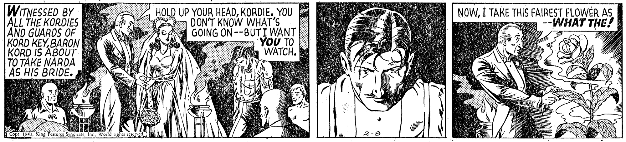 Style OCR: WITNESSED BY ALL THE KORDIES AND GUARDS OF KORD KEYBARON KORD IS ABOUT TO TAKE NARDA AS HIS BRIDE. HOLD UP YOUR HEADKORDIE. YOU DON'T KNOW WHAT'S GOING ON--BUTI WANT YOU TO WATCH. NOWI TAKE THIS FAIREST FLOWER AS -WHAT THE! Copt 1943King Ftaturen Syndicatie World nghts E WITNESSED BY ALL THE KORDIES AND GUARDS OF KORD KEYBARON KORD IS ABOUT TO TAKE NARDA AS HIS BRIDE. HOLD UP YOUR HEADKORDIE. YOU DON'T KNOW WHAT'S GOING ON--BUTI WANT YOU TO WATCH. NOWI TAKE THIS FAIREST FLOWER AS -WHAT THE! Copt 1943King Ftaturen Syndicatie World nghts E