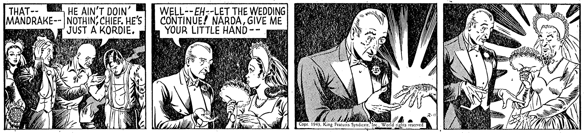 Art OCR: HE AIN'T DOIN' MANDRAKE-- NOTHINCHIEF. HE'S JUST A KORDIE. WELL--EH--LET THE WEDDING CONTINUE! NARDAGIVE ME YOUR LITTLE HAND-- THAT-- Copr. 1943Wor rights reserved HE AIN'T DOIN' MANDRAKE-- NOTHINCHIEF. HE'S JUST A KORDIE. WELL--EH--LET THE WEDDING CONTINUE! NARDAGIVE ME YOUR LITTLE HAND-- THAT-- Copr. 1943King Featuccs SyndicateWor rights reserved