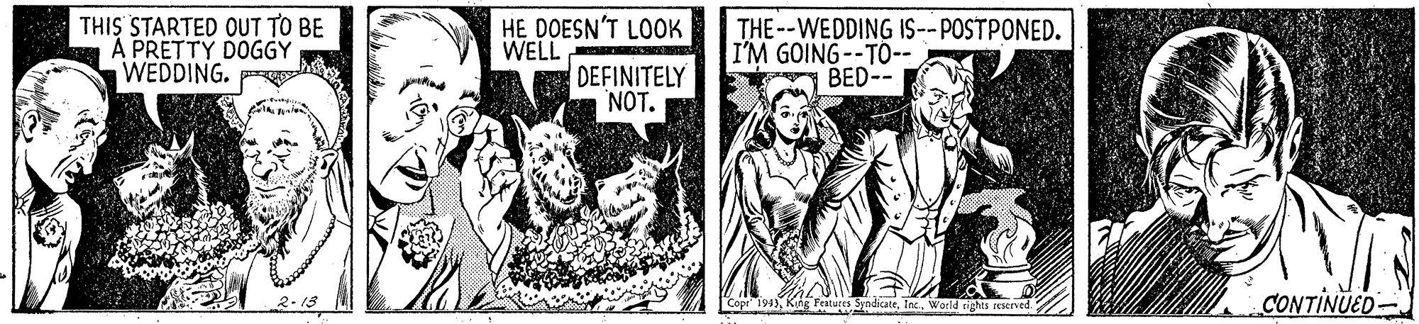 Illustration OCR: THIS STARTED OUT TO BE A PRETTY DOGGY WEDDING. R HE DOESN'T LOOK WELL THE--WEDDING IS--POSTPONED. I'M GOING--T0-- BED-- DEFINITELY NOT. CONTINUED- Copr 194World cighis rEIved. THIS STARTED OUT TO BE A PRETTY DOGGY WEDDING. R HE DOESN'T LOOK WELL THE--WEDDING IS--POSTPONED. I'M GOING--T0-- BED-- DEFINITELY NOT. CONTINUED- Copr 194Kung Features SyndicateWorld cighis rEIved.