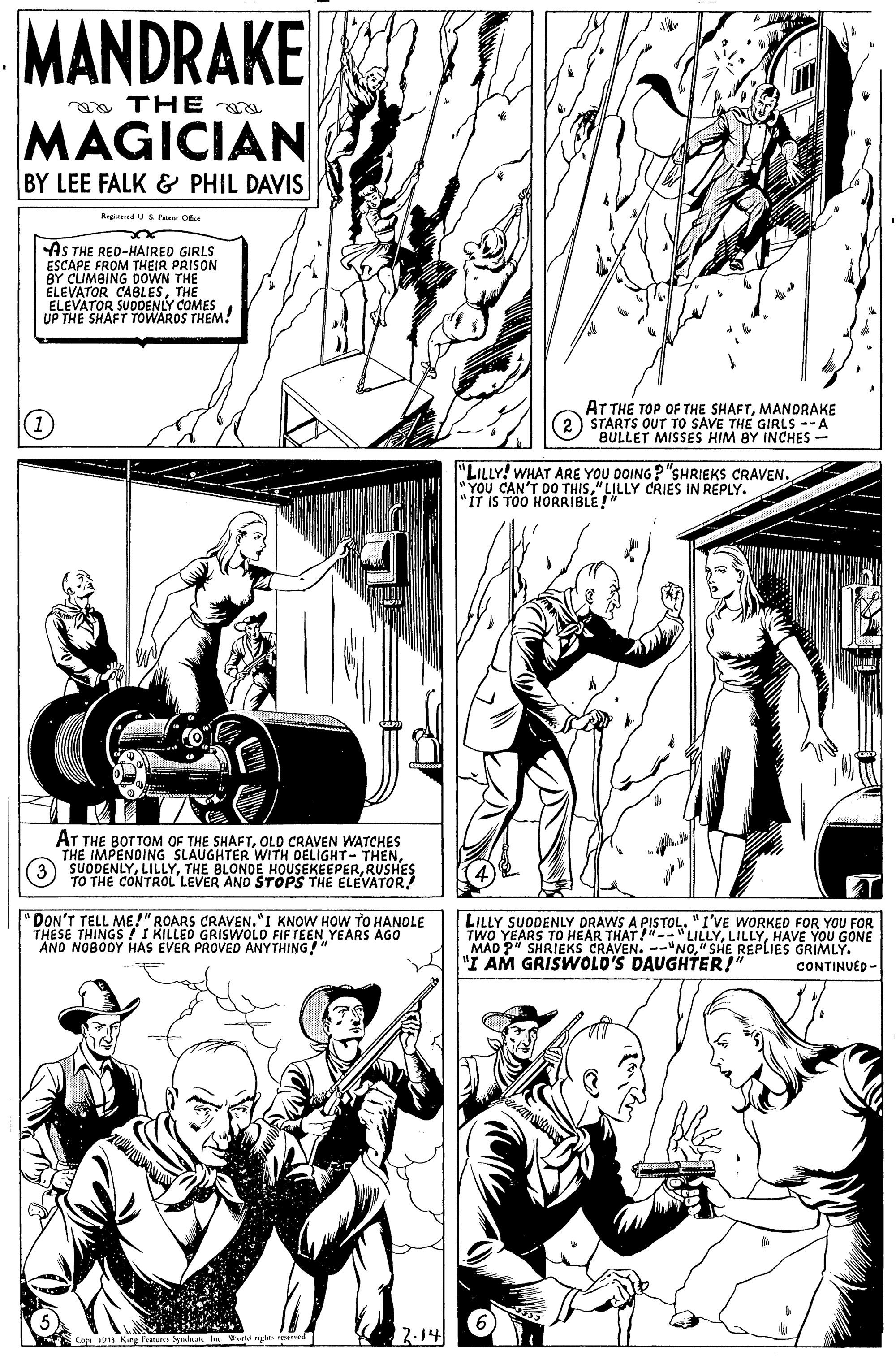 Style OCR: MANDRAKE a TH E a MAGICIAN BY LEE FALK & PHIL DAVIS AS THE RED-HAIRED GIRLS ESCAPE FROM THEIR PRISON BY CLIMBING DOWN THE ELEVATOR CABLESTHE ELEVATOR SUDDENLY COMES UP THE SHAFT TOWAROS THEM! (1) AT THE TOP OF THE SHAFTMANDRAKE STARTS OUT TO SAVE THE GIRLS --A BULLET MISSES HIM BY INCHES- "LILLY! WHAT ARE YOU DOING?"SHRIEKS CRAVEN. YOU CAN'T 0RIBLE!" 5"LILLY CRIES IN REPLY. "IT IS TOO AT THE BOTTOM OF THE SHAFTOLD CRAVEN WATCHES SUODENINTHE BL WITH DELIGHT - THENRUSHES TO THE CONTROL LEVER AND STOPS THE ELEVATOR! "DON'T TELL ME!" ROARS CRAVEN."I KNOW HOW TO HANOLE THESE THINGS TI KILLED GRISWOLO FIFTEEN YEARS AGO AND NOBODY HAS EVER PROVED ANYTHING!" LILLY SUDDENLY DRAWS A PISTOL. "I'VE WORKED FOR YOU FOR TWO YEARS TO HEAR THAT!"-"LILLYHAVE YOU GONE MAD P" SHRIEKS CRAVEN. --"NO" SHE REPLIES GRIMLY. "I AM GRISWOLD'S DAUGHTER!" CONTINUED- 2.14 Cap 19 yadan Ira Wed n MANDRAKE a TH E a MAGICIAN BY LEE FALK & PHIL DAVIS AS THE RED-HAIRED GIRLS ESCAPE FROM THEIR PRISON BY CLIMBING DOWN THE ELEVATOR CABLESTHE ELEVATOR SUDDENLY COMES UP THE SHAFT TOWAROS THEM! (1) AT THE TOP OF THE SHAFTMANDRAKE STARTS OUT TO SAVE THE GIRLS --A BULLET MISSES HIM BY INCHES- "LILLY! WHAT ARE YOU DOING?"SHRIEKS CRAVEN. YOU CAN'T 0RIBLE!" 5"LILLY CRIES IN REPLY. "IT IS TOO AT THE BOTTOM OF THE SHAFTOLD CRAVEN WATCHES SUODENINTHE BL WITH DELIGHT - THENSLAUGHTER t HOUSEKEEPERRUSHES TO THE CONTROL LEVER AND STOPS THE ELEVATOR! "DON'T TELL ME!" ROARS CRAVEN."I KNOW HOW TO HANOLE THESE THINGS TI KILLED GRISWOLO FIFTEEN YEARS AGO AND NOBODY HAS EVER PROVED ANYTHING!" LILLY SUDDENLY DRAWS A PISTOL. "I'VE WORKED FOR YOU FOR TWO YEARS TO HEAR THAT!"-"LILLYHAVE YOU GONE MAD P" SHRIEKS CRAVEN. --"NO" SHE REPLIES GRIMLY. "I AM GRISWOLD'S DAUGHTER!" CONTINUED- 2.14 Cap 19 yadan Ira Wed n