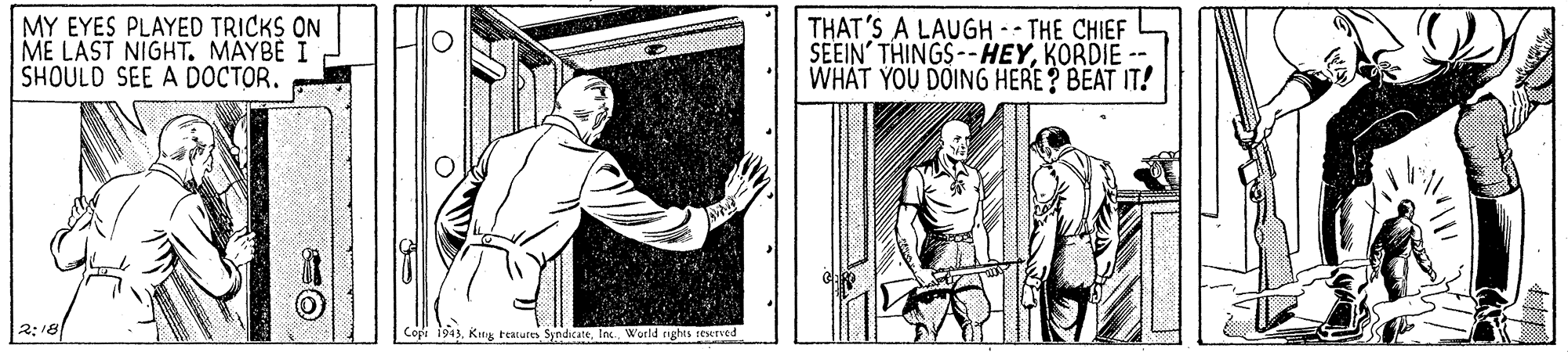 Drawing OCR: MY EYES PLAYED TRICKS ON ME LAST NIGHT. MAYBE I SHOULD SEE A DOCTOR. THAT'S A LAUGH -- THE CHIEF SEEIN' THINGS--HEYKORDIE -- WHAT YOU DOING HERE ? BEAT IT! 2:18 Copi 1943World nghes resesved MY EYES PLAYED TRICKS ON ME LAST NIGHT. MAYBE I SHOULD SEE A DOCTOR. THAT'S A LAUGH -- THE CHIEF SEEIN' THINGS--HEYKORDIE -- WHAT YOU DOING HERE ? BEAT IT! 2:18 Copi 1943King teatures SyndicateWorld nghes resesved