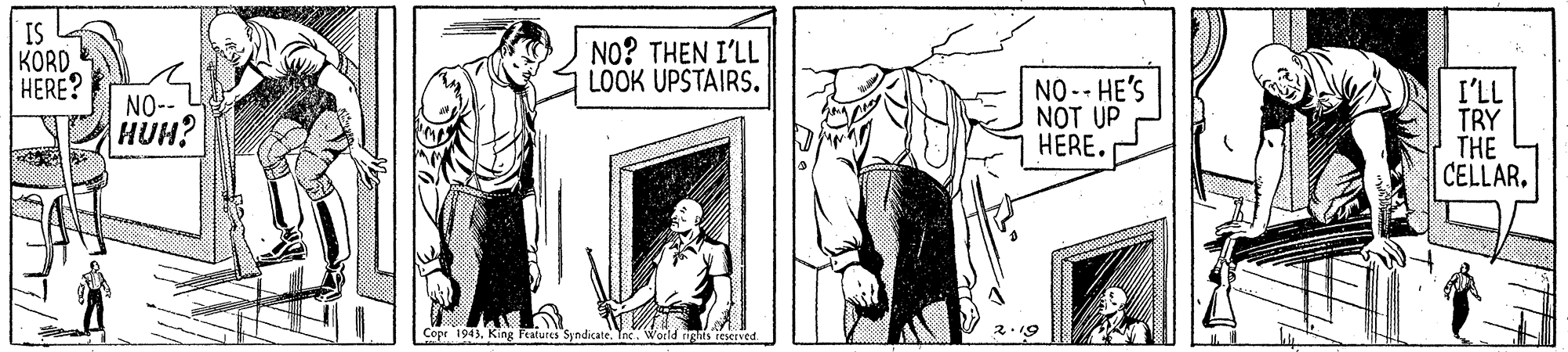 Fictional character OCR: I. KORD HERE? NO? THEN I'LL LOOK UPSTAIRS. NO-- HE'S NOT UP HÉRE. I'LL TRY THE CELLAR. NO-- HUH? Cope 1943King features Syndicate. Tehts rexrved 2.19 I. KORD HERE? NO? THEN I'LL LOOK UPSTAIRS. NO-- HE'S NOT UP HÉRE. I'LL TRY THE CELLAR. NO-- HUH? Cope 1943King features Syndicate. Tehts rexrved 2.19
