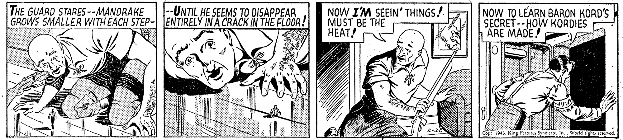 Line OCR: THE GUARD STARES --MANDRAKE GROWS SMALLER WITH EACH STEP- JENTIRELY IN A CRACK IN THE FLOOR! --UNTIL HE SEEMS TO DISAPPEAR NOW I'M SEEIN' THINGS! MUST BE THE HEAT! NOW TO LEARN BARON KORD'S SECRET--HOW KORDIES E ARE MADE! Copt 1943World tighth ceserved. THE GUARD STARES --MANDRAKE GROWS SMALLER WITH EACH STEP- JENTIRELY IN A CRACK IN THE FLOOR! --UNTIL HE SEEMS TO DISAPPEAR NOW I'M SEEIN' THINGS! MUST BE THE HEAT! NOW TO LEARN BARON KORD'S SECRET--HOW KORDIES E ARE MADE! Copt 1943King Features SyndicateWorld tighth ceserved.
