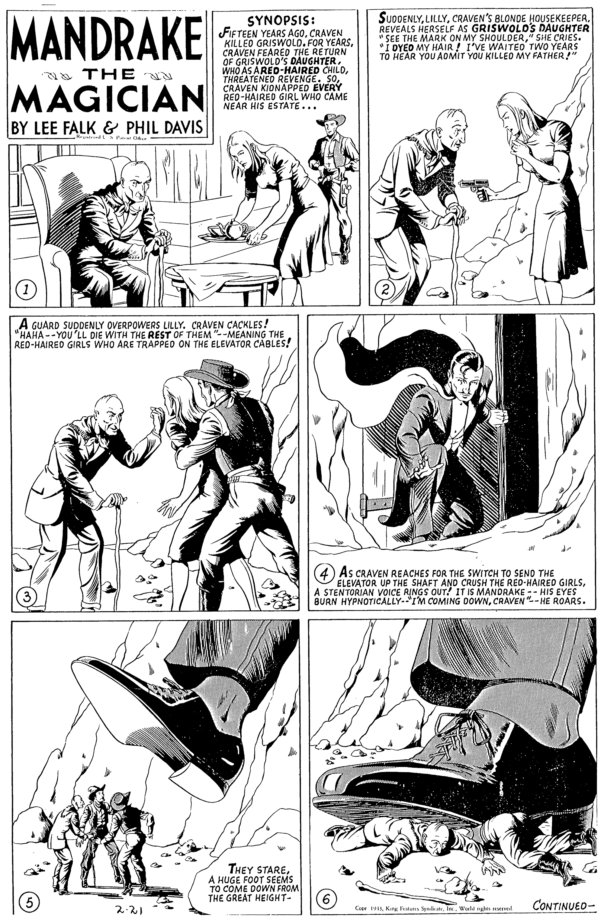 Parallel OCR: MANDRAKE SUDDENLYREVEALS HERSELF AS SHOULDER DAUGHTER SYNOPSIS: FIFTEEN YEARS AGOCRAVEN KILLED GRISWOLD. FOR YEARSCRAVEN FEARED THE RETURN OF GRISWOLD'S DAUGHTERTHREATENED MPPED EVERY CRÁVEN I RED-HAIREO GIRL WHO CAME NEAR HIS ESTATE... "SHE CRIES. "I DYEO MY HAIR! I'VE WAITED TWO YEARS TO HEAR YOU AOMIT YOU KILLED MY FATHER!" a THE REVENGE. SOMAGICIAN BY LEE FALK & PHIL DAVIS A GUARD SUDDENLY OVERPOWERS LILLY. CRAVEN CACKLES! "HAHA --YOU 'LL DIE WITH THE REST OF THEM "--MEANING THE RED-HAIREO GIRLS WHO ARE TRAPPEO ON THE ELEVATOR CABLES! As CRAVEN REACHES FOR THE SWITCH TO SENO THE ELEVATOR UP THE SHAFT AND CRUSH THE RED-HAIRED GIRLSA STENTORIAN VOICE RINGS OUT! IT IS MANDRAKE -- HIS EYES BURN HYPNOTICALLY-"I'M COMING DOWNCRAVEN"--HE ROARS. THEY STAREA HUGE FOOT SEEMS TO COME DOWN FROM THE GREAT HEIGHT- CONTINUED- 2-21 Copr 1In. Werld ngles seeved MANDRAKE SUDDENLYCRAVEN'S BLONDE HOUSEKEEPERREVEALS HERSELF AS SHOULDER DAUGHTER SYNOPSIS: FIFTEEN YEARS AGOCRAVEN KILLED GRISWOLD. FOR YEARSCRAVEN FEARED THE RETURN OF GRISWOLD'S DAUGHTERWHO AS ARED-HAIRED CHILDTHREATENED MPPED EVERY CRÁVEN I RED-HAIREO GIRL WHO CAME NEAR HIS ESTATE... "SHE CRIES. "I DYEO MY HAIR! I'VE WAITED TWO YEARS TO HEAR YOU AOMIT YOU KILLED MY FATHER!" a THE REVENGE. SOMAGICIAN BY LEE FALK & PHIL DAVIS A GUARD SUDDENLY OVERPOWERS LILLY. CRAVEN CACKLES! "HAHA --YOU 'LL DIE WITH THE REST OF THEM "--MEANING THE RED-HAIREO GIRLS WHO ARE TRAPPEO ON THE ELEVATOR CABLES! As CRAVEN REACHES FOR THE SWITCH TO SENO THE ELEVATOR UP THE SHAFT AND CRUSH THE RED-HAIRED GIRLSA STENTORIAN VOICE RINGS OUT! IT IS MANDRAKE -- HIS EYES BURN HYPNOTICALLY-"I'M COMING DOWNCRAVEN"--HE ROARS. THEY STAREA HUGE FOOT SEEMS TO COME DOWN FROM THE GREAT HEIGHT- CONTINUED- 2-21 Copr 1King Fatunes SyalanIn. Werld ngles seeved