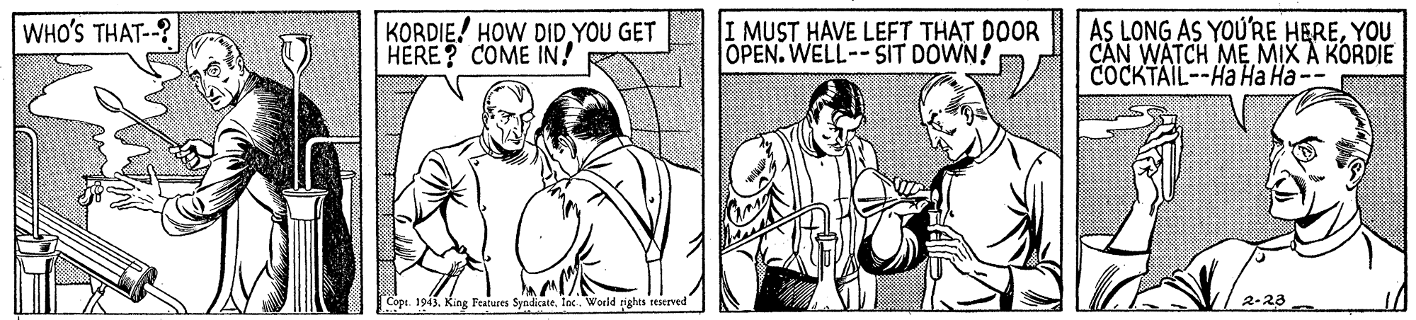 People OCR: KORDIE! HOW DID YOU GET HERE? COME IN! AS LONG AS YOU'RE HEREYOU CAN WATCH ME MIX A KORDIE COCKTAIL--Ha Ha Ha-- WHO'S THAT-? I MUST HAVE LEFT THAT DOOR OPEN. WELL--SIT DOWN! Copt. 1943. King Features SyndicateInc. World rights teserved 2-23 KORDIE! HOW DID YOU GET HERE? COME IN! AS LONG AS YOU'RE HEREYOU CAN WATCH ME MIX A KORDIE COCKTAIL--Ha Ha Ha-- WHO'S THAT-? I MUST HAVE LEFT THAT DOOR OPEN. WELL--SIT DOWN! Copt. 1943. King Features SyndicateInc. World rights teserved 2-23