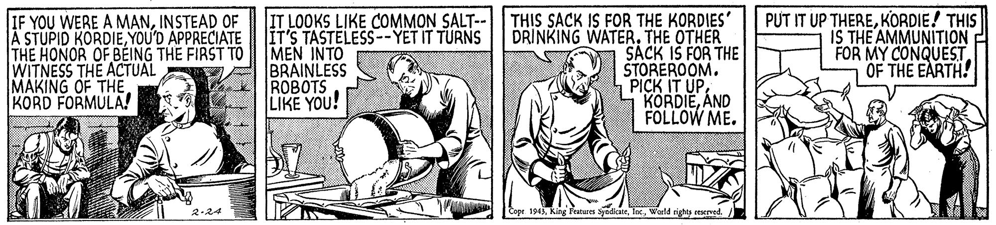 Drawing OCR: IF YOU WERE A MANINSTEAD OF A STUPID KORDIEYOU'D APPRECIATE THE HONOR OF BÉING THE FIRST TO WITNESS THE ACTUAL MAKING OF THEKORD FORMULA! IT LOOKS LIKE COMMON SALT--| THIS SACK IS FOR THE KORDIES' DRINKING WATER. THE OTHER SACK IS FOR THE ŠTOREROOM. PICK IT UPAND FOLLOW ME. IT'S TASTELESS--YET IT TURNS MEN INTO BRAINLESS ROBOTS LIKE YOU! PUT IT UP THEREKORDIE! THIS IS THE AMMUNITION FOR MY CONQUESTOF THE EARTH! 2-24 Copr 1943World rights ceserved./ IF YOU WERE A MANINSTEAD OF A STUPID KORDIEYOU'D APPRECIATE THE HONOR OF BÉING THE FIRST TO WITNESS THE ACTUAL MAKING OF THEKORD FORMULA! IT LOOKS LIKE COMMON SALT--| THIS SACK IS FOR THE KORDIES' DRINKING WATER. THE OTHER SACK IS FOR THE ŠTOREROOM. PICK IT UPAND FOLLOW ME. IT'S TASTELESS--YET IT TURNS MEN INTO BRAINLESS ROBOTS LIKE YOU! PUT IT UP THEREKORDIE! THIS IS THE AMMUNITION FOR MY CONQUESTOF THE EARTH! 2-24 Copr 1943King Features SyndicateWorld rights ceserved./