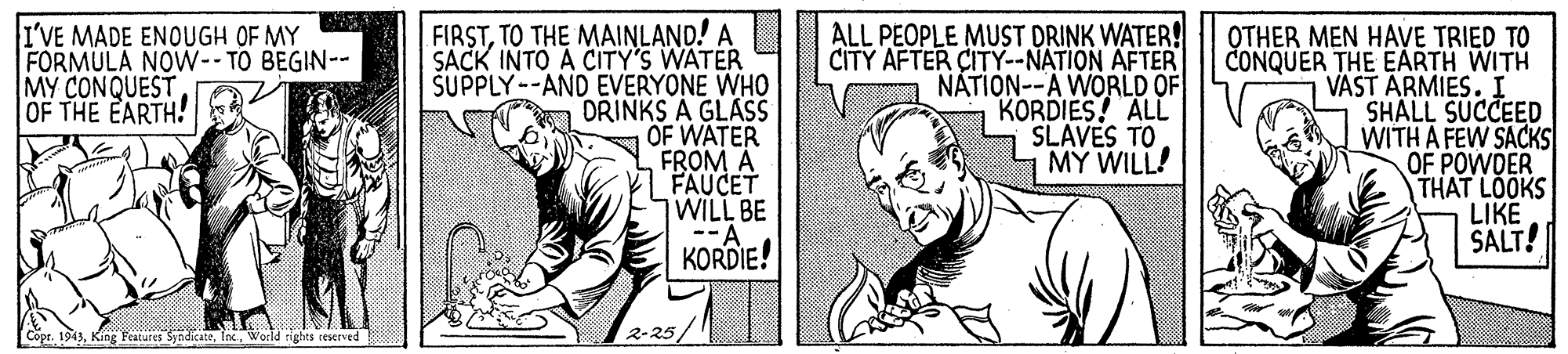 Sleeve OCR: FIRSTTO THE MAINLAND! A SACK INTO A CITY'S WATER ŠUPPLY--AND EVERYONE WHO DRINKS A GLASS OF WATER FROM A FAUCET WILL BE --A KORDIE! ALL PEOPLE MUST DRINK WATER! CITY AFTER CITY--NATION AFTER NÁTION--A WORLD OF KORDIES! ALL SLAVES TO MY WILL! I'VE MADE ENOUGH OF MY FORMULA NOW-- TO BEGIN-- MY CONQUEST OF THE EARTH! OTHER MEN HAVE TRIED TO CONQUER THE EARTH WITH VAST ARMIES. I SHALL SUCCEED WITH A FEW SACKS OF POWDER THAT LOOKS LIKE SALT! Copr. 1943World rights reserved 2-25/ FIRSTTO THE MAINLAND! A SACK INTO A CITY'S WATER ŠUPPLY--AND EVERYONE WHO DRINKS A GLASS OF WATER FROM A FAUCET WILL BE --A KORDIE! ALL PEOPLE MUST DRINK WATER! CITY AFTER CITY--NATION AFTER NÁTION--A WORLD OF KORDIES! ALL SLAVES TO MY WILL! I'VE MADE ENOUGH OF MY FORMULA NOW-- TO BEGIN-- MY CONQUEST OF THE EARTH! OTHER MEN HAVE TRIED TO CONQUER THE EARTH WITH VAST ARMIES. I SHALL SUCCEED WITH A FEW SACKS OF POWDER THAT LOOKS LIKE SALT! Copr. 1943King Features SyndicateWorld rights reserved 2-25/