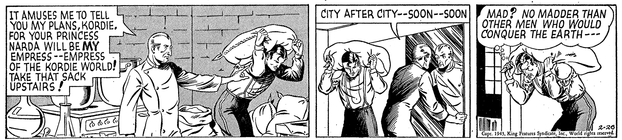 People OCR: MAD? NO MADDER THAN OTHER MEN WHO WOULD CONQUER THE EARTH-- | T AMUSES ?? ?? ?EL YOU MY PLANSKORDIE. FOR YOUR PRINCESS NARDA WILL BE MY EMPRESS --EMPRESS OF THE KORDIE WORLD! TAKE THAT SACK UPSTAIRS CITY AFTER CITY--SOON--SOON 2-20 Copr. 1943World rights reKrved. MAD? NO MADDER THAN OTHER MEN WHO WOULD CONQUER THE EARTH-- | T AMUSES ?? ?? ?EL YOU MY PLANSKORDIE. FOR YOUR PRINCESS NARDA WILL BE MY EMPRESS --EMPRESS OF THE KORDIE WORLD! TAKE THAT SACK UPSTAIRS CITY AFTER CITY--SOON--SOON 2-20 Copr. 1943King Features SyndicateWorld rights reKrved.
