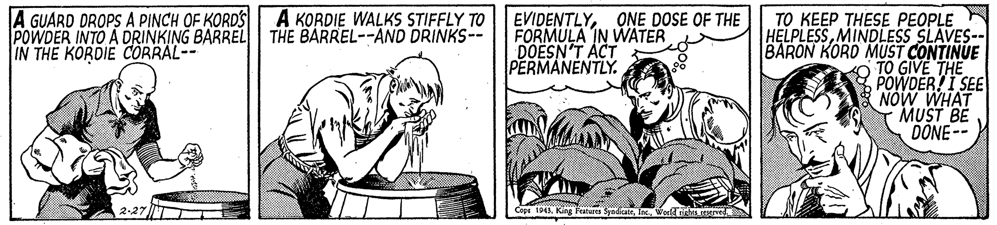 Line OCR: A GUARD DROPS A PINCH OF KORD'S| A KORDIE WALKS STIFFLY TO POWDER INTO A DRINKING BARREL IN THE KORDIE CORRAL-- EVIDENTLYONE DOSE OF THE FORMULA IN WATER DOESN'T ACT PERMANENTLY. TO KEEP THESE PEOPLE HELPLESSMINDLESS SLAVES-- BARON KORD MUST CONTINUE TO GIVE THE POWDER?I SEE NÓW WHAT MUST BE DONE-- THE BARREL--AND DRINKS-- Cope 1943World righes served A GUARD DROPS A PINCH OF KORD'S| A KORDIE WALKS STIFFLY TO POWDER INTO A DRINKING BARREL IN THE KORDIE CORRAL-- EVIDENTLYONE DOSE OF THE FORMULA IN WATER DOESN'T ACT PERMANENTLY. TO KEEP THESE PEOPLE HELPLESSMINDLESS SLAVES-- BARON KORD MUST CONTINUE TO GIVE THE POWDER?I SEE NÓW WHAT MUST BE DONE-- THE BARREL--AND DRINKS-- Cope 1943King Features SyndicateWorld righes served
