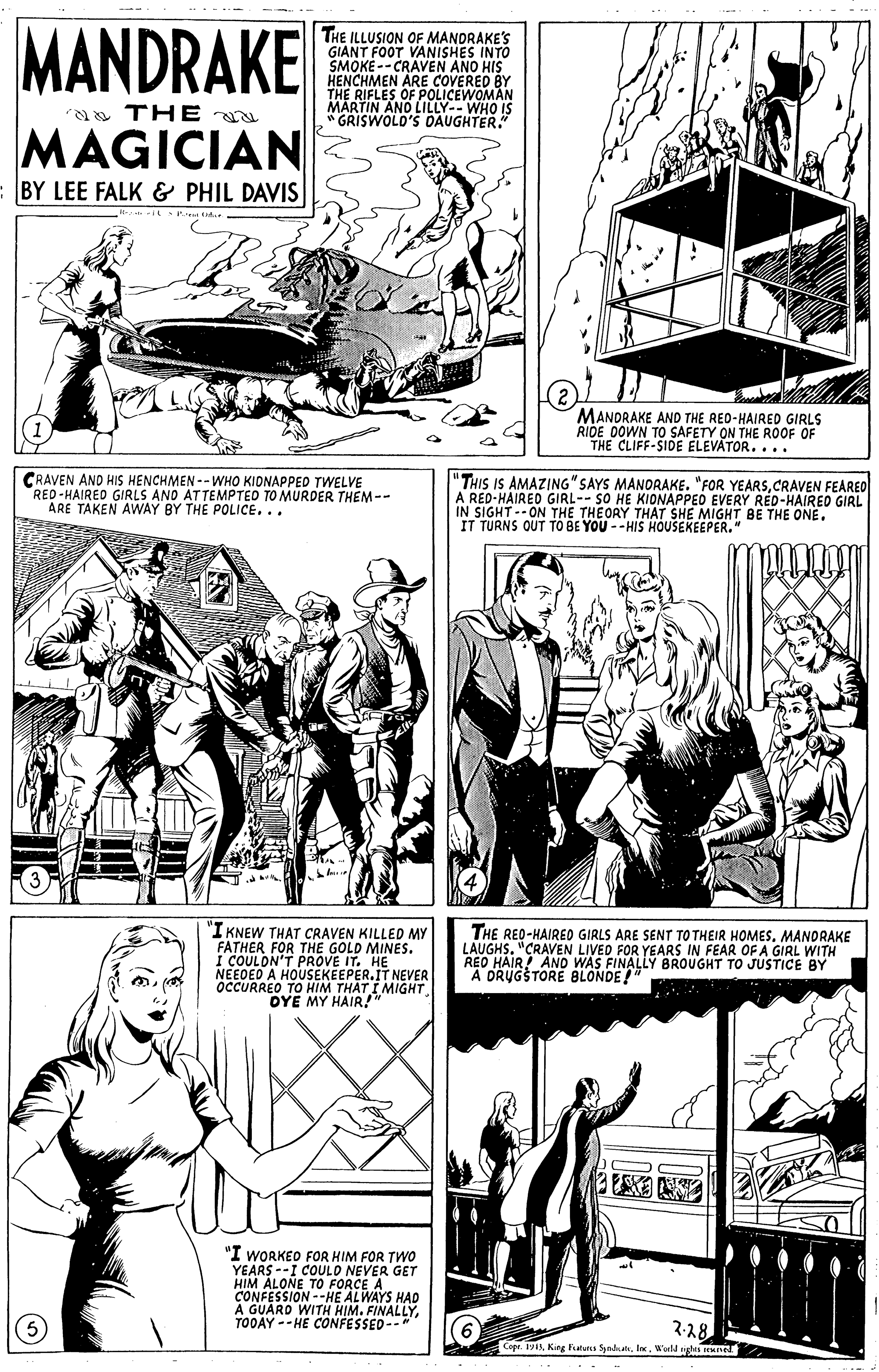 Gesture OCR: MANDRAKE THE ILLUSION OF MANDRAKE'S GIANT FOOT VANISHES INTO SMOKE-- CRAVEN ANO HIS HENCHMEN ARE COVERED BY THE RIFLES OF POLICEWOMAN MARTIN A a TH E N AND LILLY--WHO IS "GRISWOLD'S DAUGHTER." MAGICIAN BY LEE FALK & PHIL DAVIS MANORAKE AND THE RED-HAIRED GIRLS RIDE DOWN TO SAFETY ON THE ROOF OF THE CLIFF-SIDE ELEVÁTOR.... CRAVEN ANO HIS HENCHMEN --WHO KIONAPPED TWELVE RED-HAIRED GIRLS AND ATTEMPTED TO MURDER THEM -- ARE TAKEN AWAY BY THE POLICE... "THIS IS AMAZING" SAYS MANORAKE. "FOR YEARSCRAVEN FEARED A RED-HAIRED GIRL-- SO HE KIONAPPED EVERY RED-HAIRED GIRL IN SIGHT--ON THE THEORY THÁT SHE MIGHT BE THE ONE. IT TURNS OUT TO BE YOU -- HIS HOUSEKEEPER." IKNEW THAT CRAVEN KILLED MY FATHER FOR THE GOLD MINES. I COULON'T PROVE IT. NEEDED A HOUSEKEEPER.IT NEVER OCCURREO TO HIM THAT I MIGHT OYE MY HAIR!" THE RED-HAIREO GIRLS ARE SENT TO THEIR HOMESMANDRAKE LAUGHS." "CRAVEN LIVED FOR YEARS IN FEAR OF A GIRL WITH REO HAIR! ANO WAS FINALLY BROUGHT TO JUSTICE BY A DRUGSTORE BLONDE!" "I WORKEO FOR HIM FOR TWO YEARS --I COULO NEVER GET HIM ALONE TO FORCE A CONFESSION --HE ALWAYS HAD A GUARD WITH HIM. FINALLYTOOAY --HE CONFESSED-- (6 Cope.King Futurs Synda. l. W'uld ghti ne 2-28 MANDRAKE THE ILLUSION OF MANDRAKE'S GIANT FOOT VANISHES INTO SMOKE-- CRAVEN ANO HIS HENCHMEN ARE COVERED BY THE RIFLES OF POLICEWOMAN MARTIN A a TH E N AND LILLY--WHO IS "GRISWOLD'S DAUGHTER." MAGICIAN BY LEE FALK & PHIL DAVIS MANORAKE AND THE RED-HAIRED GIRLS RIDE DOWN TO SAFETY ON THE ROOF OF THE CLIFF-SIDE ELEVÁTOR.... CRAVEN ANO HIS HENCHMEN --WHO KIONAPPED TWELVE RED-HAIRED GIRLS AND ATTEMPTED TO MURDER THEM -- ARE TAKEN AWAY BY THE POLICE... "THIS IS AMAZING" SAYS MANORAKE. "FOR YEARSCRAVEN FEARED A RED-HAIRED GIRL-- SO HE KIONAPPED EVERY RED-HAIRED GIRL IN SIGHT--ON THE THEORY THÁT SHE MIGHT BE THE ONE. IT TURNS OUT TO BE YOU -- HIS HOUSEKEEPER." IKNEW THAT CRAVEN KILLED MY FATHER FOR THE GOLD MINES. I COULON'T PROVE IT. NEEDED A HOUSEKEEPER.IT NEVER OCCURREO TO HIM THAT I MIGHT OYE MY HAIR!" THE RED-HAIREO GIRLS ARE SENT TO THEIR HOMESMANDRAKE LAUGHS." "CRAVEN LIVED FOR YEARS IN FEAR OF A GIRL WITH REO HAIR! ANO WAS FINALLY BROUGHT TO JUSTICE BY A DRUGSTORE BLONDE!" "I WORKEO FOR HIM FOR TWO YEARS --I COULO NEVER GET HIM ALONE TO FORCE A CONFESSION --HE ALWAYS HAD A GUARD WITH HIM. FINALLYTOOAY --HE CONFESSED-- (6 Cope.King Futurs Synda. l. W'uld ghti ne 2-28