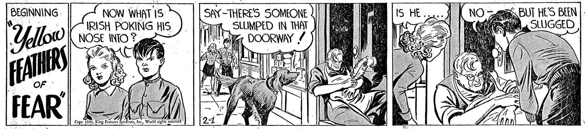 People OCR: BEGINNING NOW WHAT IS IRISH POKING HIS NOSE INTO ? SAY-THERE'S SOMEONE SLUMPED IN THAT DOORWAY Yellow FFATHERS FEAR IS HE NO BUT HE'S BEEN SLUGGED OF Cope. 1943World righti erierved BEGINNING NOW WHAT IS IRISH POKING HIS NOSE INTO ? SAY-THERE'S SOMEONE SLUMPED IN THAT DOORWAY Yellow FFATHERS FEAR IS HE NO BUT HE'S BEEN SLUGGED OF Cope. 1943King Feuares SynicateWorld righti erierved