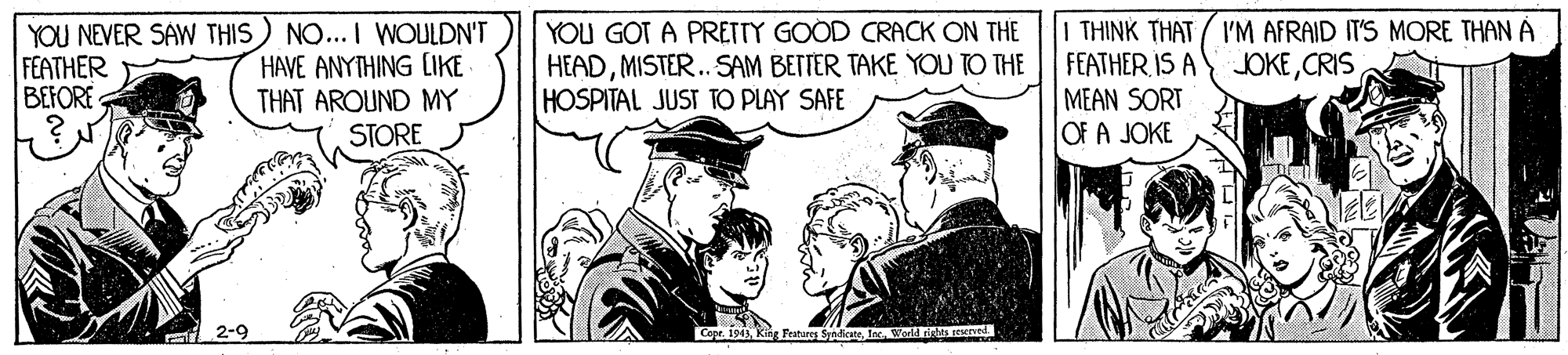 History OCR: YOU NEVER SAW THIS) NO... I WOULDN'T HAVE ANYTHING CIKE THAT AROUND MY STORE YOU GOT A PRETTY GOOD CRACK ON THE HEADMISTER.. SAM BETTER TAKE YOU TO THE HOSPITAL JUST TO PLAY SAFE I THINK THAT 'M AFRAID IT'S MORE THAN À FEATHER IS A JOKECRIS FEATHER BEFORE MEAN SORT OF A JOKE 2-9 Cepr. 194)Worl rigs erved YOU NEVER SAW THIS) NO... I WOULDN'T HAVE ANYTHING CIKE THAT AROUND MY STORE YOU GOT A PRETTY GOOD CRACK ON THE HEADMISTER.. SAM BETTER TAKE YOU TO THE HOSPITAL JUST TO PLAY SAFE I THINK THAT 'M AFRAID IT'S MORE THAN À FEATHER IS A JOKECRIS FEATHER BEFORE MEAN SORT OF A JOKE 2-9 Cepr. 194)King Featores SyndicateWorl rigs erved