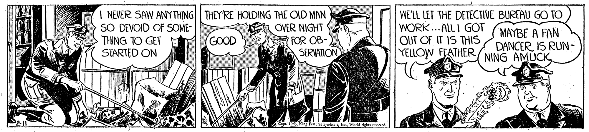 Fiction OCR: I NEVER SAW ANYTHING THEY'RE HOLDING THE OLD MAN SO DEVOID OF SOME- THING TO GET STARTED ON WE'LL LET THE DETECTIVE BUREAU GO TO WORK...ALLI GOT OUT OF IT IS THIS YELLOW FEATHER OVER NIGHT MAYBE A FAN DANCER IS RUN- NING AMÚCK GOOD FOR OB- SERVATION epr: 194Werld righes seserved I NEVER SAW ANYTHING THEY'RE HOLDING THE OLD MAN SO DEVOID OF SOME- THING TO GET STARTED ON WE'LL LET THE DETECTIVE BUREAU GO TO WORK...ALLI GOT OUT OF IT IS THIS YELLOW FEATHER OVER NIGHT MAYBE A FAN DANCER IS RUN- NING AMÚCK GOOD FOR OB- SERVATION epr: 194King Featores SnicaneWerld righes seserved
