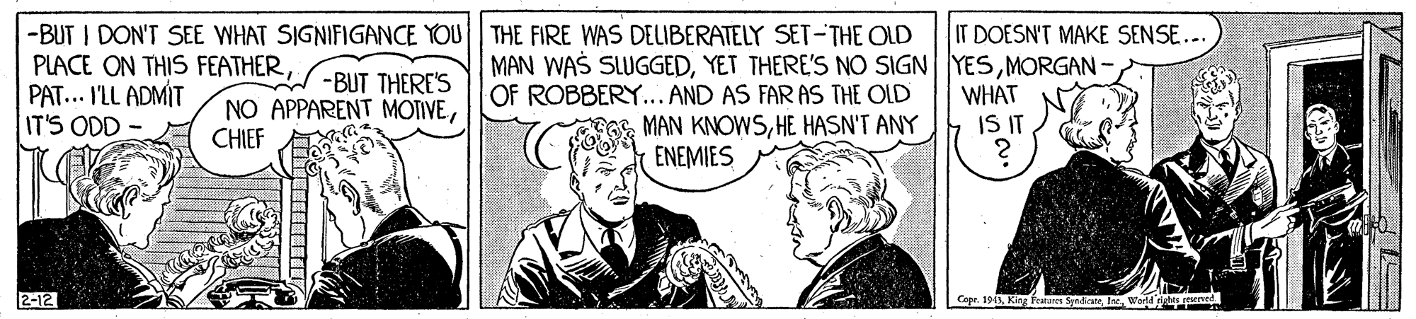 Comic book OCR: -BUT I DON'T SEE WHAT SIGNIFIGANCE YOU THE FIRE WAS DELIBERATELY SET-THE OLD PLACE ON THIS FEATHER-BUT THERE'S PAT... I'LL ADMÍT IT'S ODD- IT DOESN'T MAKE SENSE... MAN WAS SLUGGEDMORGAN - OF ROBBERY... AND AS FAR AS THE OLD E MAN KNOWSHE HASN'T ANY ENEMIES NO APPARENT MOTIVEWHAT IS IT CHIEF 2-12 Cape. 1943World -BUT I DON'T SEE WHAT SIGNIFIGANCE YOU THE FIRE WAS DELIBERATELY SET-THE OLD PLACE ON THIS FEATHER-BUT THERE'S PAT... I'LL ADMÍT IT'S ODD- IT DOESN'T MAKE SENSE... MAN WAS SLUGGEDYET THERE'S NO SIGN YESMORGAN - OF ROBBERY... AND AS FAR AS THE OLD E MAN KNOWSHE HASN'T ANY ENEMIES NO APPARENT MOTIVEWHAT IS IT CHIEF 2-12 Cape. 1943King Feures Syadicate