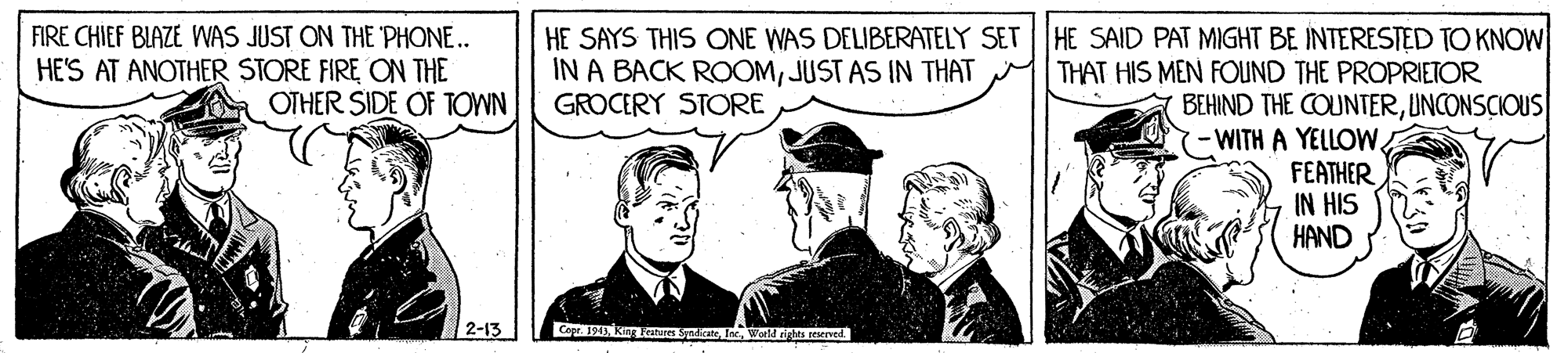 Event OCR: FIRE CHIEF BLAZE WAS JUST ON THE PHONE... HE'S AT ANOTHER STORE FIRE ON THE OTHER SIDE OF TOWN HE SAYS THIS ONE WAS DELIBERATELY SET HE SAID PAT MIGHT BE INTERESTED TO KNOW IN A BACK ROOMJUST AS IN THAT THAT HIS MEN FOUND THE PROPRIETOR GROCERY STORE BEHIND THE COUNTERUNCONSCIOUS (-WITH A YELLOWFEATHER IN HIS HAND 2-13 Ca 194 King gFratures SyndrateWoeld righs seerve FIRE CHIEF BLAZE WAS JUST ON THE PHONE... HE'S AT ANOTHER STORE FIRE ON THE OTHER SIDE OF TOWN HE SAYS THIS ONE WAS DELIBERATELY SET HE SAID PAT MIGHT BE INTERESTED TO KNOW IN A BACK ROOMJUST AS IN THAT THAT HIS MEN FOUND THE PROPRIETOR GROCERY STORE BEHIND THE COUNTERUNCONSCIOUS (-WITH A YELLOWFEATHER IN HIS HAND 2-13 Ca 194 King gFratures SyndrateWoeld righs seerve