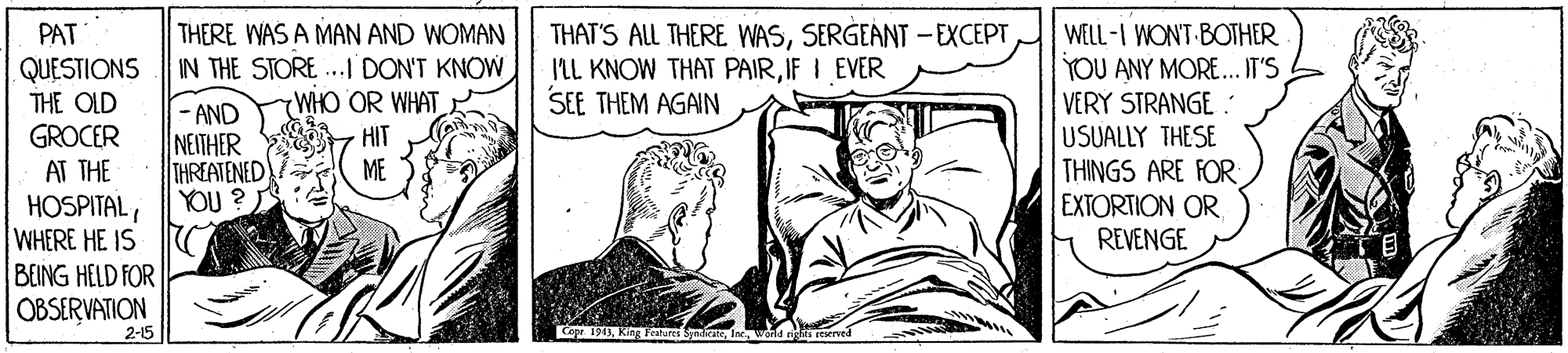 Illustration OCR: PAT QUESTIONS THE OLD GROCER AT THE HOSPITALWHERE HE IS BEING HELD FOR OBSERVATION THERE WAS A MAN AND WOMAN IN THE STORE ...I DON'T KNOW WHO OR WHAT THAT'S ALL THERE WASSERGEANT -EXCEPT ILL KNOW THAT PAIRIF I EVER SEE THEM AGAIN WELL-I WONT BOTHER - AND NEITHER THREATENED YOU ? YOU ANY MORE... IT'S VERY STRANGE . USUALLY THESE THINGS ARE FOR EXTORTION OR REVENGE ME 2-15 Cope 190KI Fehures Sydic PAT QUESTIONS THE OLD GROCER AT THE HOSPITALWHERE HE IS BEING HELD FOR OBSERVATION THERE WAS A MAN AND WOMAN IN THE STORE ...I DON'T KNOW WHO OR WHAT THAT'S ALL THERE WASSERGEANT -EXCEPT ILL KNOW THAT PAIRIF I EVER SEE THEM AGAIN WELL-I WONT BOTHER - AND NEITHER THREATENED YOU ? YOU ANY MORE... IT'S VERY STRANGE . USUALLY THESE THINGS ARE FOR EXTORTION OR REVENGE ME 2-15 Cope 190KI Fehures Sydic