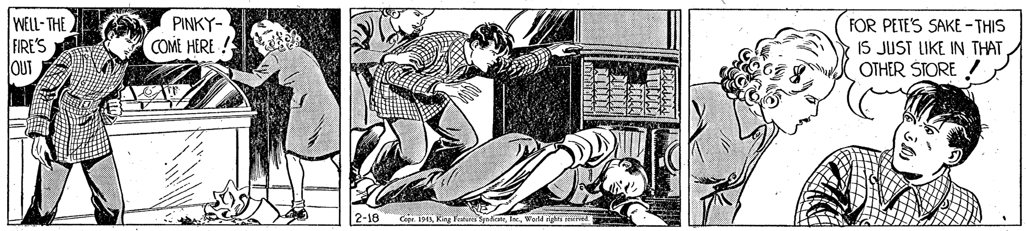 Machine OCR: WELL- THE FIRE'S OUT PINKY- COME HERE ! FOR PETE'S SAKE - THIS IS JUST LIKE IN THATOTHER STORE 2-18 Copr. 1943World rights restived WELL- THE FIRE'S OUT PINKY- COME HERE ! FOR PETE'S SAKE - THIS IS JUST LIKE IN THATOTHER STORE 2-18 Copr. 1943King Featares SynicateWorld rights restived
