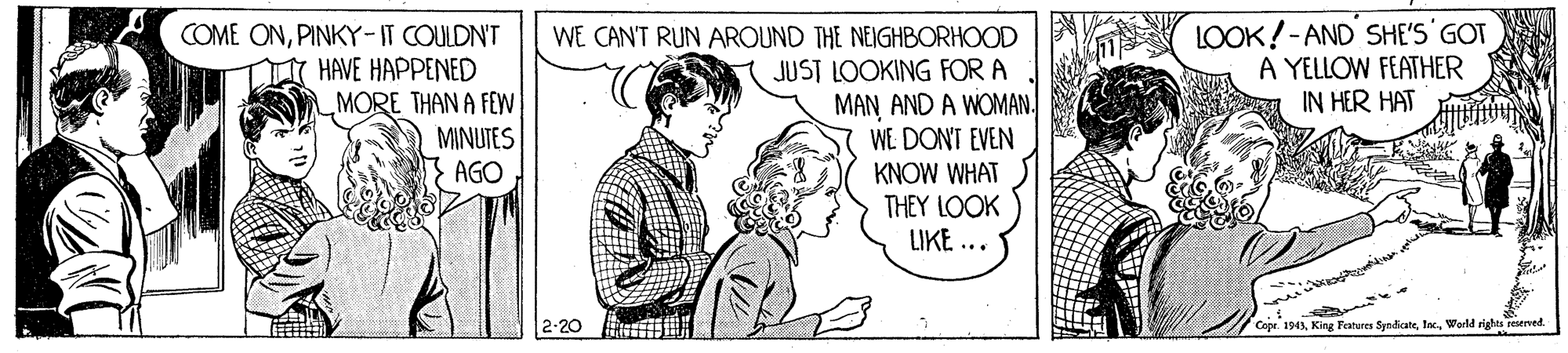 Happy OCR: COME ONPINKY-IT COULDN'T HAVE HAPPENED MORE THAN A FEWW MINUTES } AGO LOOK!-AND SHE'S GOT A YELLOW FEATHER IN HER HAT WE CANT RUN AROUND THE NEIGHBORHOOD JUST LOOKING FOR A MAN AND A WOMAN. WE DON'T EVEN KNOW WHAT THEY LOOK UKE ... Copr. 1943Wodd righes reserved. COME ONPINKY-IT COULDN'T HAVE HAPPENED MORE THAN A FEWW MINUTES } AGO LOOK!-AND SHE'S GOT A YELLOW FEATHER IN HER HAT WE CANT RUN AROUND THE NEIGHBORHOOD JUST LOOKING FOR A MAN AND A WOMAN. WE DON'T EVEN KNOW WHAT THEY LOOK UKE ... Copr. 1943King Fanures SyndicateWodd righes reserved.
