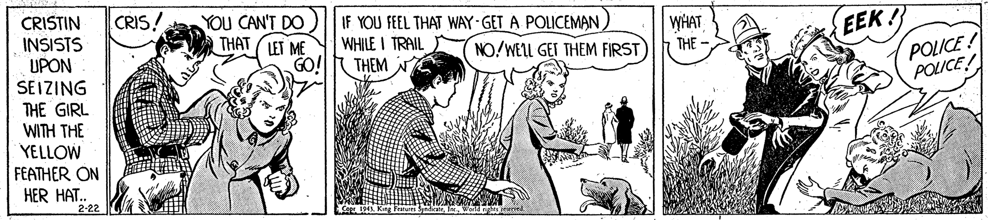 Adaptation OCR: CRIS! IF YOU FEEL THAT WAY-GET A POLICEMAN ) WHILE I TRAIL EEK! WHAT YOU CAN'T DO THAT (LET ME CRISTIN INSISTS UPON SEIZING THE GIRL WITH THE YELLOW FEATHER ON HER HAT. POLICE! POLICE! NO/WELL GET THEM FIRST THE - GO! THEM N 2-22 CRIS! IF YOU FEEL THAT WAY-GET A POLICEMAN ) WHILE I TRAIL EEK! WHAT YOU CAN'T DO THAT (LET ME CRISTIN INSISTS UPON SEIZING THE GIRL WITH THE YELLOW FEATHER ON HER HAT. POLICE! POLICE! NO/WELL GET THEM FIRST THE - GO! THEM N 2-22