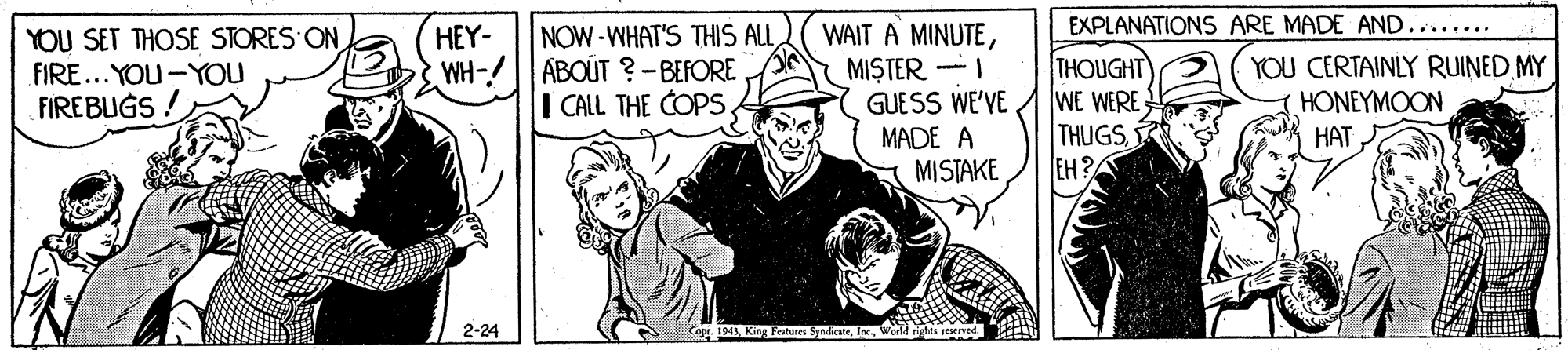 Comic book OCR: EXPLANATIONS ARE MADE AND....... NOW-WHAT'S THIS ALL WH-/ ABOUT ?-BEFORE I CALL THE COPS WAIT A MINUTEMISTER. -I GUESS WE'VE YOU SET THOSE STORES ON HEY- THOUGHT WE WERE THUGSEH?A YOU CERTAINLY RUINED MY HONEYMOON ??? FIRE...YOU-YOU FIREBUGS ! MADE A MISTAKE 2-24 Fribure SnicateWarld sights reserve EXPLANATIONS ARE MADE AND....... NOW-WHAT'S THIS ALL WH-/ ABOUT ?-BEFORE I CALL THE COPS WAIT A MINUTEMISTER. -I GUESS WE'VE YOU SET THOSE STORES ON HEY- THOUGHT WE WERE THUGSEH?A YOU CERTAINLY RUINED MY HONEYMOON ??? FIRE...YOU-YOU FIREBUGS ! MADE A MISTAKE 2-24 Fribure SnicateWarld sights reserve