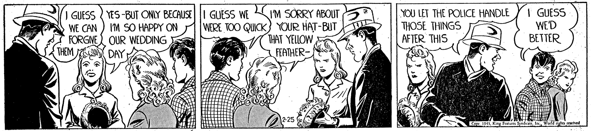Illustration OCR: YOU LET THE POLICE HANDLE THOSE THINGS AFTER THIS I GUESS WE'D BETTER I GUESS YES-BUT ONLY BECAUSE I'M SORRY ABOUT WERE TOO QUICK YOUR HAT-BUT THAT YELLOW FEATHER- GUESS WE I'M SO HAPPY ON WE CAN FORGNE) OUR WEDDING THEM DAY Coar. 194la World irhts reselved YOU LET THE POLICE HANDLE THOSE THINGS AFTER THIS I GUESS WE'D BETTER I GUESS YES-BUT ONLY BECAUSE I'M SORRY ABOUT WERE TOO QUICK YOUR HAT-BUT THAT YELLOW FEATHER- GUESS WE I'M SO HAPPY ON WE CAN FORGNE) OUR WEDDING THEM DAY Coar. 194King Featare Syniceela World irhts reselved