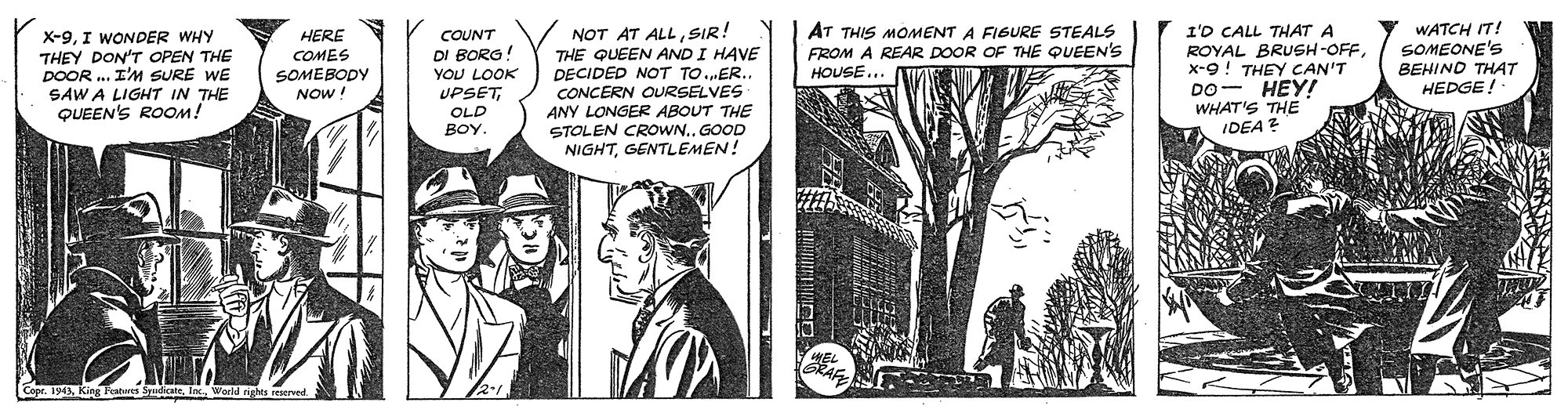 Plant OCR: NOT AT ALLSIR! THE QUEEN AND I HAVE DECIDED NOT TO.ER.. CONCERN OURSELVES ANY LONGER ABOUT THE STOLEN CROWN.. GOOD NIGHTGENTLEMEN! AT THIS MOMENT A FIGURE STEALS FROM A REAR DOOR OF THE QUEEN'S I'D CALL THAT A ROYAL BRUSH-OFFx-9! THEY CAN'T DO- HEY! WHAT'S THE IDEA? WATCH IT! SOMEONE'S BEHIND THAT HEDGE ! HERE X-9I WONDER WHY THEY DON'T OPEN THE DOOR . I'M SURE WE SAW A LIGHT IN THE QUEEN'S ROOM! COUNT COMES DI BORG! SOMEBODY HOUSE.. YOU LOOK UPSETOLD NOW BOY. Copr. 194World rights reserved NOT AT ALLSIR! THE QUEEN AND I HAVE DECIDED NOT TO.ER.. CONCERN OURSELVES ANY LONGER ABOUT THE STOLEN CROWN.. GOOD NIGHTGENTLEMEN! AT THIS MOMENT A FIGURE STEALS FROM A REAR DOOR OF THE QUEEN'S I'D CALL THAT A ROYAL BRUSH-OFFx-9! THEY CAN'T DO- HEY! WHAT'S THE IDEA? WATCH IT! SOMEONE'S BEHIND THAT HEDGE ! HERE X-9I WONDER WHY THEY DON'T OPEN THE DOOR . I'M SURE WE SAW A LIGHT IN THE QUEEN'S ROOM! COUNT COMES DI BORG! SOMEBODY HOUSE.. YOU LOOK UPSETOLD NOW BOY. Copr. 194King Pahas SpdioateWorld rights reserved