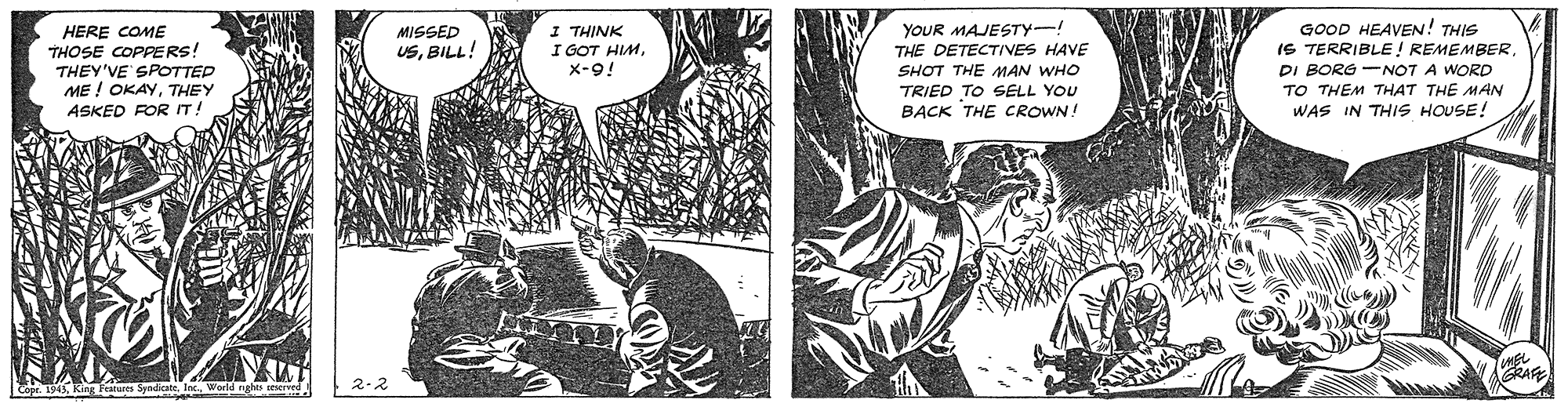 Comic book OCR: HERE COME THOSE COPPERS THEY'VE SPOTTED ME ! OKAYTHEY ASKED ROR IT! I THINK I GOT HIMX-9! YOUR MAJESTY-! THE DETECTIVES HAVE SHOT THE MAN WHO TRIED TO SELL YOU BACK THE CROWN! GOOD HEAVEN! THIS IS TERRIBLE ! REMEMBERDI BORG -NOT A WORD TO THEM THAT THE MAN WAS IN THIS HOUSE! MISSED USBILL! Copt. 1943World ng HERE COME THOSE COPPERS THEY'VE SPOTTED ME ! OKAYTHEY ASKED ROR IT! I THINK I GOT HIMX-9! YOUR MAJESTY-! THE DETECTIVES HAVE SHOT THE MAN WHO TRIED TO SELL YOU BACK THE CROWN! GOOD HEAVEN! THIS IS TERRIBLE ! REMEMBERDI BORG -NOT A WORD TO THEM THAT THE MAN WAS IN THIS HOUSE! MISSED USBILL! Copt. 1943King Features SyndiateWorld ng
