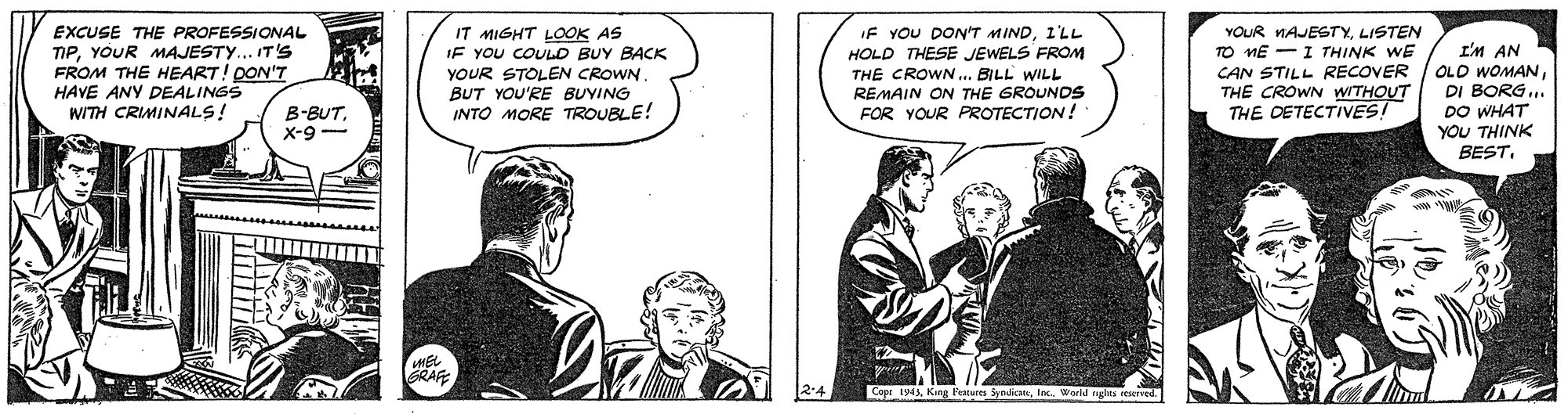 Parallel OCR: EXCUSE THE PROFESSIONAL TIPYOUR MAJESTY... IT'S FROM THE HEART! DON'T HAVE ANY DEALINGS WITH CRIMINALS! IT MIGHT LOOK AS IF YOU COULD BUY BACK YOUR STOLEN CROWN BUT YOU'RE BUYING INTO MORE TROUBLE! IF YOU DON'T MIND1'LL HOLD THESE JEWELS FROM THE CROWN.. BILL WILL REMAIN ON THE GROUNDS FOR YOUR PROTECTION! YOUR MAJESTYLISTEN TO ME -I THINK WE CAN STILL RECOVER | OLD WOMANTHE CROWN WITHOUT THE DETECTIVES! I'M AN DI BORG.. B-BUTx-9- DO WHAT YOU THINK BEST. Copr 1943EXCUSE THE PROFESSIONAL TIPYOUR MAJESTY... IT'S FROM THE HEART! DON'T HAVE ANY DEALINGS WITH CRIMINALS! IT MIGHT LOOK AS IF YOU COULD BUY BACK YOUR STOLEN CROWN BUT YOU'RE BUYING INTO MORE TROUBLE! IF YOU DON'T MIND1'LL HOLD THESE JEWELS FROM THE CROWN.. BILL WILL REMAIN ON THE GROUNDS FOR YOUR PROTECTION! YOUR MAJESTYLISTEN TO ME -I THINK WE CAN STILL RECOVER | OLD WOMANTHE CROWN WITHOUT THE DETECTIVES! I'M AN DI BORG.. B-BUTx-9- DO WHAT YOU THINK BEST. Copr 1943Kang Features Syndican