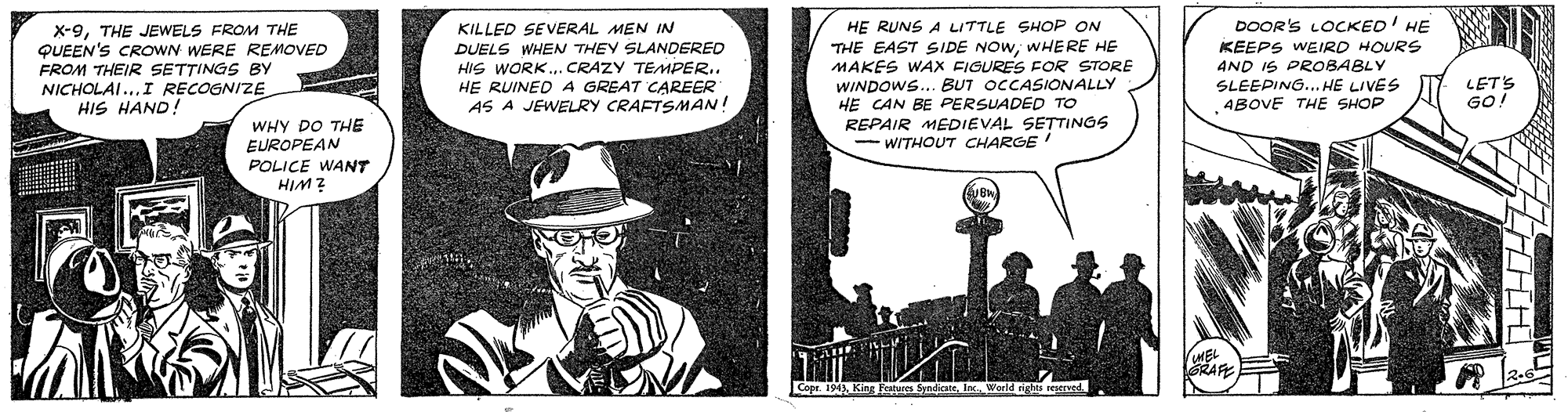 Comics OCR: X-9THE JEWELS FROM THE QUEEN'S CROWN WERE REMOVED FROM THEIR SETTINGS BY NICHOLAI...I RECOGNIZE HIS HAND! KILLED SEVERAL MEN IN DUELS WHEN THEY SLANDERED HIS WORK.. CRAZY TEMPER.. HE RUINED A GREAT CAREER AS A JEWELRY CRAFTSMAN! HE RUNS A LITTLE SHOP ON THE EAST SIDE NOW; WHERE HE MAKES WAX FIGURES FOR STORE WINDOWS... BUT OCCASIONALLY HE CAN BE PERSUADED TO REPAIR MEDIEVAL SETTINGS - WITHOUT CHARGE DOOR'S LOCKED' HE KEEPS WEIRD HOURS AND IS PROBABLY SLEEPING... HE LIVES ABOVE THE SHOP LET'S GO WHY DO THE EUROPEAN POLICE WANT HIM ? X-9THE JEWELS FROM THE QUEEN'S CROWN WERE REMOVED FROM THEIR SETTINGS BY NICHOLAI...I RECOGNIZE HIS HAND! KILLED SEVERAL MEN IN DUELS WHEN THEY SLANDERED HIS WORK.. CRAZY TEMPER.. HE RUINED A GREAT CAREER AS A JEWELRY CRAFTSMAN! HE RUNS A LITTLE SHOP ON THE EAST SIDE NOW; WHERE HE MAKES WAX FIGURES FOR STORE WINDOWS... BUT OCCASIONALLY HE CAN BE PERSUADED TO REPAIR MEDIEVAL SETTINGS - WITHOUT CHARGE DOOR'S LOCKED' HE KEEPS WEIRD HOURS AND IS PROBABLY SLEEPING... HE LIVES ABOVE THE SHOP LET'S GO WHY DO THE EUROPEAN POLICE WANT HIM ?